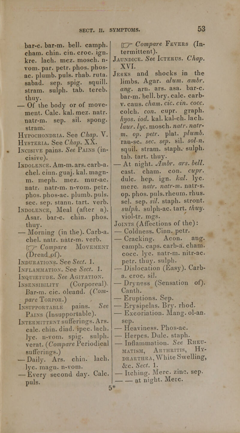 bar-c. bar-m. bell, camph. charn. chin. cin. croc. ign. kre. lach. mez. mosch. n- vom. par. petr. phos. phos- ac. plumb, puis. rhab. ruta. sabad. sep. spig. squill, stram. sulph. tab. tereb. thuy. — Of the body or of move- ment. Calc. kal. mez. natr. natr-m. sep. sil. spong. stram; Hypochondria. See Chap. V. Hysteria. See Chap. XX. Incisive pains. See Pains (in- cisive). Indolence. Am-m. ars. carb-a. chel. ciiin. guaj. kal. magn- m. meph. mez. mur-ac. natr. natr-m. n-vom. petr. phos. phos-ac. plumb, puis. sec. sep. stann. tart. verb. Indolence, Meal (after a). Asar. bar-c. chin. phos. thuy. — Morning (in the). Carb-a. chel. natr. natr-m. verb, rcr Compare Movement (Dread .of). Indurations. See Sect. 1. Inflammation. See Sect. 1. Inquietude. See Agitation. Insensibility (Corporeal)- Bar-m. cic. oleand. {Com- pare Torpor.) Insupportable pains. See Pains (Insupportable). Intermittent sufferings. Ars. calc. chin. diad. ipec. lach. lyc. n-vom. spig. sulph. verat. {Compare Periodical sufferings.) — Daily. Ars. chin. lach. lyc. magn. n-vom. — Every second day. Calc. puis. \^ Compare Fevers (In- termittent). Jaundice. See Icterus. Chap. XVI. Jerks and shocks in the limbs. Agar. alum. ambr. ang. arn. ars. asa. bar-c. bar-m. bell. bry. calc. carb- V. caus. cham. cic. cin. cocc. colch. con. cupr. graph. hyos. iod. kal. kal-ch. lach. laur. lyc. mosch. natr. natr- m. op. petr. plat, plumb. ran-sc. sec. sep. sil. sol-n. squil. stram. staph, sulph. tab. tart. thuy. — At night. Ambr. ars. bell. cast. cham. con. cvpr, dulc. hep. ign. kal. lyc. mere. natr. natr-m. natr-s. op. phos. puis.rheum, rhus. sel. sep. sil. staph, stront. sulph. sulph-ac. tart. thuy. viol-tr. mgs. Joints (Affections of the): — Coldness. Cinn. petr. — Cracking. Aeon. ang. camph. caps, carb-a. cham. cocc. lyc. natr-m. nitr-ac. petr. thuy. sulph. — Dislocation (Easy). Carb- a. croc. sil. — Dryness (Sensation of). Canth. — Eruptions. Sep. — Erysipelas. Bry. rhod. — Excoriation. Mang. ol-an. sep. — Heaviness. Phos-ac. — Herpes. Dulc. staph. — Iiyflammation. See Rheu- matism, Arthritis, Hy- drarthra, White Swelling, &c. Sect. 1. — Itching. Merc. zinc. sep. at night. Merc.