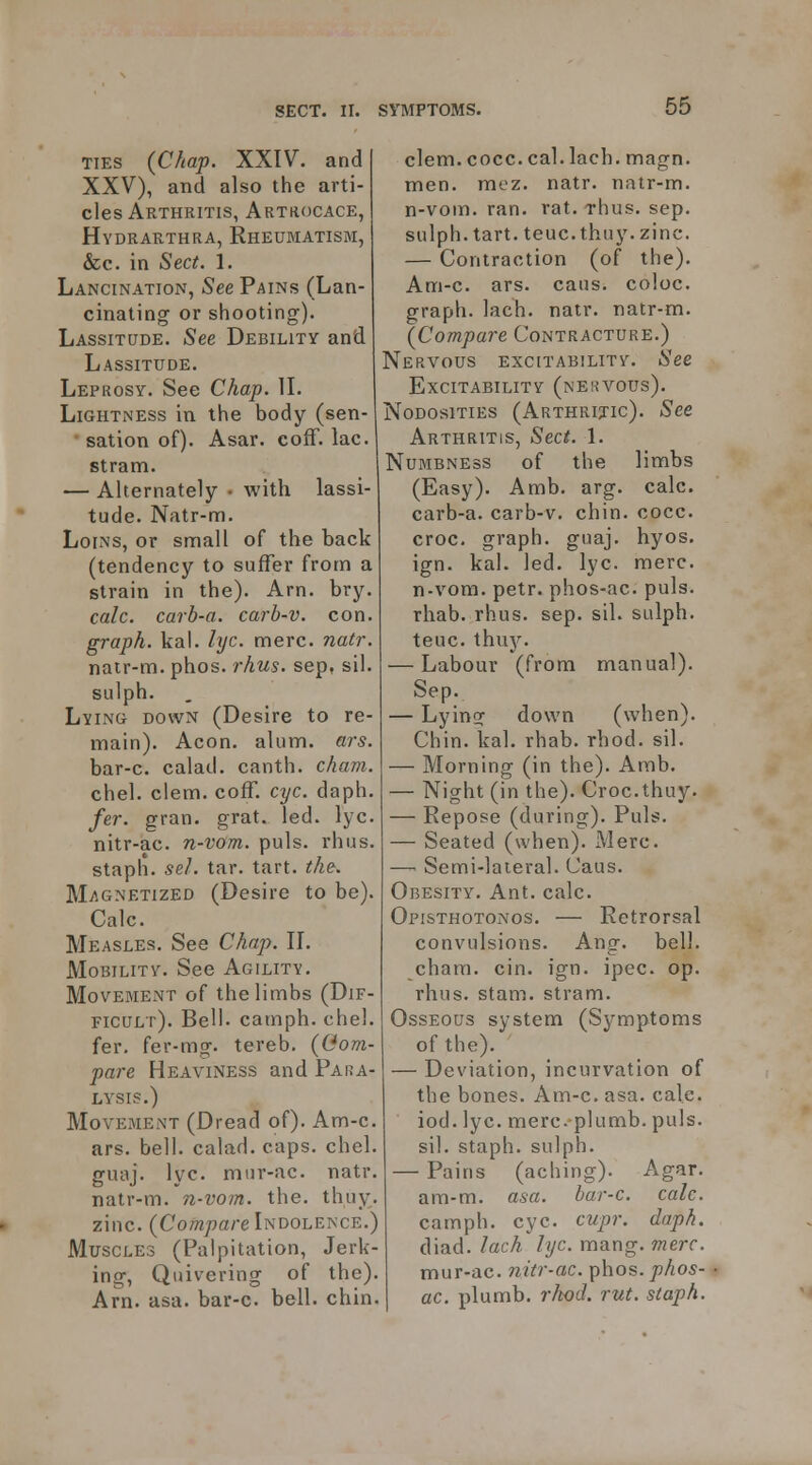 TIES {CJiaf. XXIV. and XXV), and also the arti- cles Arthritis, Artkocace, Hydrarthra, Rheumatism, &c. in Sec^. 1. Lancination, See Pains (Lan- cinating or shooting). Lassitude. See Debility and Lassitude. Leprosy. See Chap. IL Lightness in the body (sen- sation of). Asar. cofF. lac. stram. — Alternately • with lassi- tude. Natr-m. Loins, or small of the back (tendency to suffer from a strain in the). Arn. bry. calc. carb-a. carb-v. con. graph, kai. lyc. mere. natr. natr-m. phos. i-hus. sep, sil. sulph. Lying down (Desire to re- main). Aeon. alum. ars. bar-c. calad. canth. cham. chel. clem. coff. ct/c. daph. /er. gran. grat. led. lyc. nitr-ac. n-vom. puis. rhus. stapli. sel. tar. tart. the. Magnetized (Desire to be). Calc. Measles. See Chap. II. Mobility. See Agility. Movement of the limbs (Dif- ficult). Bell, camph. chel. far. fer-mg. tereb. (Com- pare Heaviness and Para- lysis.) Movement (Dread of). Am-c. ars. bell, calad. caps. chel. guaj. lyc. mur-ac. natr. natr-m. n-vom. the. thuy. zinc. (Co?«;?a/-e Indolence.) Muscles (Palpitation, Jerk- ing, Quivering of the). Arn. asa. bar-c. bell. chin. clem. cocc. cal. lach. magn. men. mez. natr. natr-m. n-vom. ran. rat. rhus. sep. sulph. tart. teuc.thuy. zinc. — Contraction (of the). Am-c. ars. cans, coloc. graph, lach. natr. natr-m. (Compare Contracture.) Nervous excitability. See Excitability (nervous). Nodosities (Arthritic). See Arthritis, Sect. 1. Numbness of the limbs (Easy). Amb. arg. calc. carb-a. carb-v. chin. cocc. croc, graph, guaj. hyos. ign. kal. led. lyc. mere. n-vom. petr. phos-ac. puis. rhab. rhus. sep. sil. sulph. teuc. thu}^. — Labour (from manual). Sep. — Lying down (when). Chin. kal. rhab. rhod. sil. — Morning (in the). Amb. — Night (in the). Croc.thuy. — Repose (during). Puis. — Seated (when). Merc. —■ Semi-lateral. Caus. Obesity. Ant. calc. Opisthotonos. — Retrorsal convulsions. Ang. bell, cham. cin. ign. ipec. op. rhus. stam. stram. Osseous system (Symptoms of the). — Deviation, incurvation of the bones. Am-c. asa. cale. iod. lyc. merc plumb. puis, sil. staph, sulph. — Pains (aching). Agar, am-m. asa. bar-c. calc. camph. eye. cupr. daph. diad. lach lyc. mang. mere. mur-ac. nitr-ac. phos. phos- ac. plumb, rlwd. rut. staph.