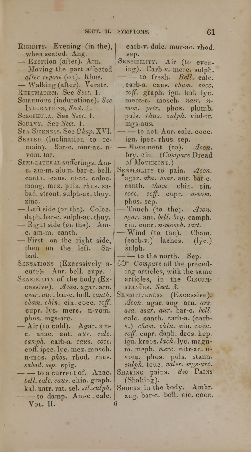 Rigidity. Evening (in the), when seated. Aug. — Exertion (after). Arn. — Moving the part affected after repose (on). Rhus. — Walking (after). Veratr. Rheumatism. See Sect. 1. Scirrhous (indurations). See Indurations, Sect. 1. ScROPHULA. See Sect. 1. Scurvy. See Sect. 1. Sea-Sickness. See Chap. XYl. Seated (Inclination to re- main). Bar-c. mur-ac. n- vom. tar. Semi-lateral sufferings. Am- c. am-m. alum, bar-c. bell, canth. caus. cocc. coloc. mang. mez. puis, rhus. sa- bad. stront. sulph-ac. thuy. zinc. — Left side (on the). Coloc. daph. bar-c. sulph-ac. thuy. — Right side (on the). Am- c. am-m. canth. — First on the right side, then on the left. Sa- bad. Sensations (Excessively a- cute)t Aur. bell. cupr. SexNsibility of the body (Ex- cessive). Aeon. agar. arn. asar, aur. bar-c. belL canth. cham. chin. cin. cocc. caff. cupr. lyc. mere, n-vom. phos. mgs-arc. — Air (to cold). Agar, am- c. anac. ant. aur. calc. camph. carb-a. caus. cocc. cofT. ipec. lyc. mez. mosch. n-mos. phos. rhod. rhus. sahad. sep. spig. to a current of. Anac. bell. calc. caus. chin, graph. kal. natr. rat. sel. sil.sulph. to damp. Am-c . calc. Vol. II. carb-v. dulc. mur-ac. rhod. s-ep. SEissiBiLiTif. Air (to even- ing). Carb-v. mere, sulph. — — to fresh. Bell. calc. carb-a. caus. cham. cocc, coff. graph, ign. kal. lyc. merc-c. mosch. ?iair. n- vom. petr. phos. plumb, puis. rhus. sulph. viol-tr. mgs-aus. to hot. Aur. calc. cocc. ign. ipec. rhus. sep. — Movement (to). Aeon. bry. cin. {Compare Dread of Movement.) Sensibility to pain. Aeon. agar. afn. asar. aur. bar-c. canth. cham. chin. cin. cocc. coff. cupr. n-vom. phos. sep. — Touch (to the). Aeon, agar. ant. hell. bry. camph. cin. cocc. n-mosch. tart. — Wind (to the). Cham, (carb-v.) laches. (lyc.) sulph. to the north. Sep. O^F Compare all the preced- ing articles, with the same articles, in the Circum- stances. Sect. 3. Sensitiveness (Excessive). Aeon. agar. ang. arn. ars. asa. asar. aur. bar-c. bell. calc. canth. carb-a. (carb- V.) cham. chin. cin. cocc. coff. cupr. daph. dros. hep. ign. kreos. lach. lyc. magn- m. meph. mere, nitr-ac. n- vom. phos. puis, stann. sulph. teuc. valer. mgs-arc. Shaking pains. See Pains (Shaking). Shocks in the body. Ambr. ancT. bar-c. bell. cic. cocc. 6