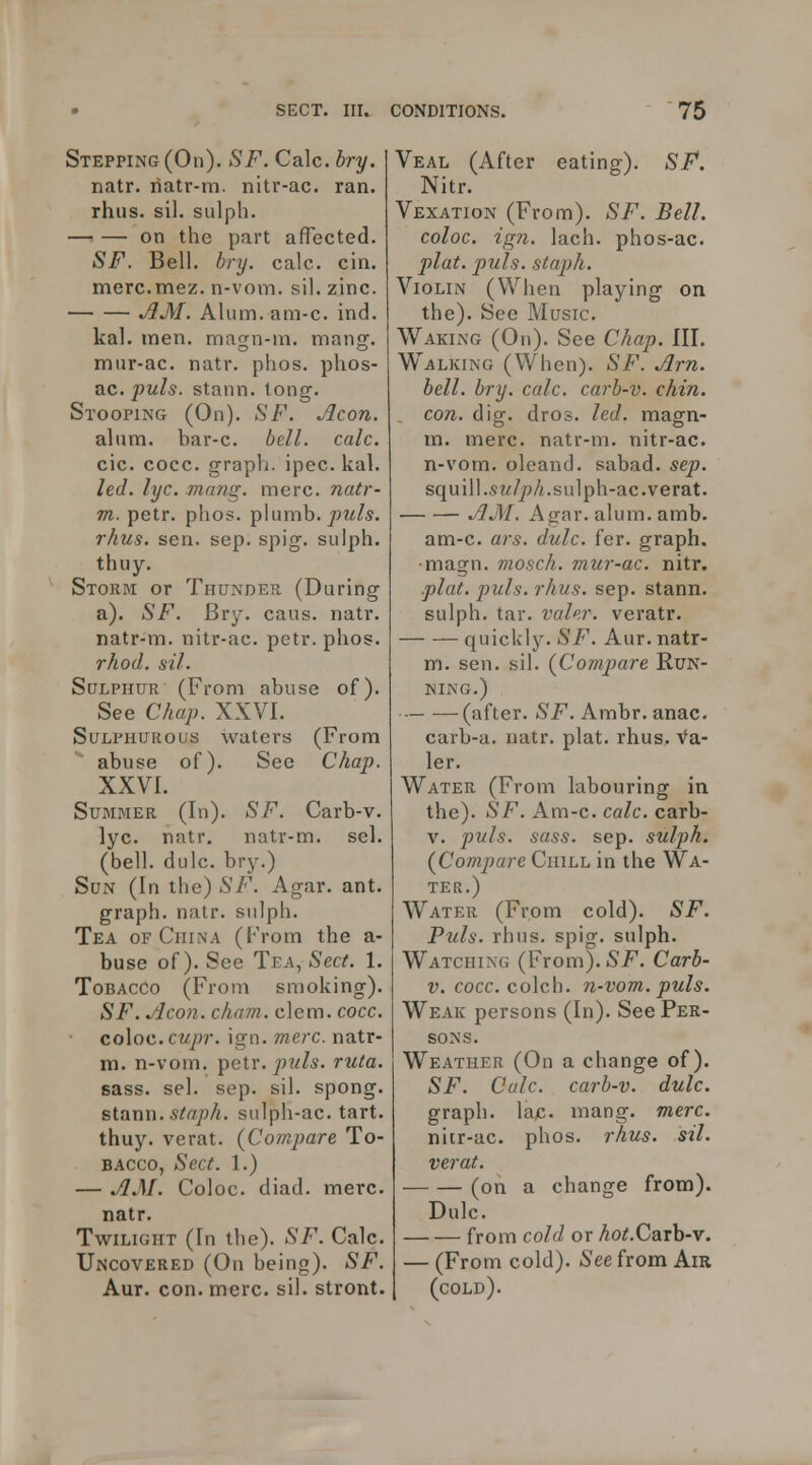 Stepping (On). SF. Calc. bry. natr. liatr-m. nitr-ac. ran. rhiis. sil. sulph. on the part affected. SF. Bell. bry. calc. cin. merc.mez. n-vom. sil. zinc. jiM. Alum. am-c. ind. kal. men. magn-m. mang. mur-ac. natr. phos. phos- ac. puis, stann. long. Stooping (On). SF. Aeon. alum, bar-c. bell. calc. cic. cocc. graph, ipec. kal. led. lyc. mang. mere, natr- m. petr. phos. plumb. rhus. sen. sep. spig. sulph. thuy. Storm or Thunder. (During a). SF. Bry. caus. natr. natr-m. nitr-ac. petr. phos. rhod. sil. Sulphur (From abuse of). See Chap. XXVI. Sulphurous waters (From abuse of). See Chap. XXVI. Summer (In). SF. Carb-v. lyc. natr. natr-m. sel. (bell. dulc. bry.) Sun (In the) SF. Agar. ant. graph, natr. sulph. Tea of China (From the a- buse of). See Tea, Sect. 1. Tobacco (From smoking). SF. Aeon. cham. clem. cocc. coXoc. cupr. ign. mere, natr- m. n-vom. ^eiv. puis. ruta. sass. sel. sep. sil. spong. sifinn. staph, sulpli-ac. tart. thuy. verat. [Compare To- bacco, Sect. 1.) — AM. Coloc. diad. mere. natr. Twilight (In the). SF. Calc. Uncovered (On being). SF. Aur. con. mere. sil. stront. Veal (After eating). SF, Nitr. Vexation (From). SF. Bell. coloc. ign. lach. phos-ac. plat. puis, staph. Violin (When playing on the). See Music. Waking (On). See Chap. III. Walking (When). SF. Am. bell. bry. calc. carb-v. chin. con. dig. dros. led. magn- m. mere, natr-m. nitr-ac. n-vom. oleand. sabad. sep. squ ill.sw/pA.sulph-ac.verat. AM. Agar. alum. amb. am-c. ars. dulc. fer. graph. •magn. moseh. mur-ac. nitr. .plat. puis. rhus. sep. stann. sulph. tar. valer. veratr. quickly. SF. Aur. natr- m. sen. sil. {Compare Run- ning.) (after. SF. Ambr. anac. carb-a. natr. plat. rhus. Va- ler. Water (From labouring in the). SF. Am-c. calc. carb- V. puis. sass. sep. sulph. (Compare Chill in the Wa- ter.) Water (From cold). SF. Puis. rhus. spig. sulph. Watching (From). SF. Carb- V. cocc. colch. n-vom. puis. Weak persons (In). See Per- sons. Weather (On a change of). SF. Calc. carb-v. dulc. graph, lap. mang. mere. nitr-ac. phos. rhus. sil. verat. (on a change from). Dulc. from cold or Ao^.Carb-v. — (From cold). (See from Am (cold).