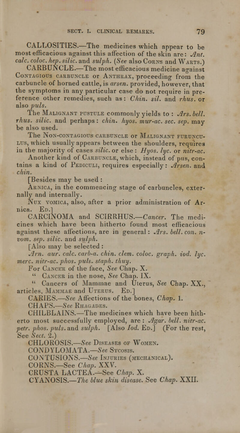 CALLOSITIES.—The medicines which appear to be most efficacious against this affection of the skin are: Ant. calc. coloc. hep. silk, and sulph. [See also Corns and Warts.) CARBUNCLE.—The most efficacious medicine against Contagious carbuncle or Anthrax, proceeding from the carbuncle of horned cattle, is arsen. provided, however, that the symptoms in any particular case do not require in pre- ference other remedies, such as : Chin. sil. and rhus. or also puis. The Malignant pustule commonly yields to : Jlrs.bell. rhus. silic. and perhaps: chin. hyos. mur-ac. sec. sep. may be also used. The NoN-CONTAGIOUS CARBUNCLE OT MaLIGNANT FURUNCU- Lus, U'hich usually appears between the shoulders, requires in the majority of cases sitic. or else : Hyos. lyc. or nitr-ac. Another kind of Carbuncle, which, instead of pus, con- tains a kind of Pediculi, requires especially: Arsen. and chin. [Besides may be used : Arnica, in the commencing stage of carbuncles, exter- nally and internally. Nux VOMICA, also, after a prior administration of Ar- nica. Ed.] CARCINOMA and SCIRRHUS.—Cancer. The medi- cines which have been hitherto found most efficacious against these affections, are in general: Ars. bell. con. n- vom. sep. silic. and sulph. [Also may be selected : Am. aur. calc. carb-a. chin. clem, coloc. graph, iod. lyc. mere, nitr-ac. phos. puis- staph, thuy. For Canceu of the face. See Chap. X.  Cancer in the nose. See Chap. IX.  Cancers of Mammae and Uterus, Sec Chap. XX., articles, Mammae and Uterus. Ed.] CARIES.—See Affections of the bones, Chap. 1. CHAPS.—See Rhagades. CHILBLAINS.—The medicines which have been hith- erto most successfully employed, are : Agar. bell, nitr-ac. petr. phos. puis, and sulph. [Also Iod. Ed.] (For the rest, See Sect. 2.) CHLOROSIS.—See Diseases of Women. CONDYLOMATA.—6'ee Sycosis. CONTUSIONS.—See Injuries (mechanical). CORNS.—See Chap. XXV. CRUSTA LACTEA.—See Chap. X. CYANOSIS.—TAe blue skin disease. See Chap. XXII.