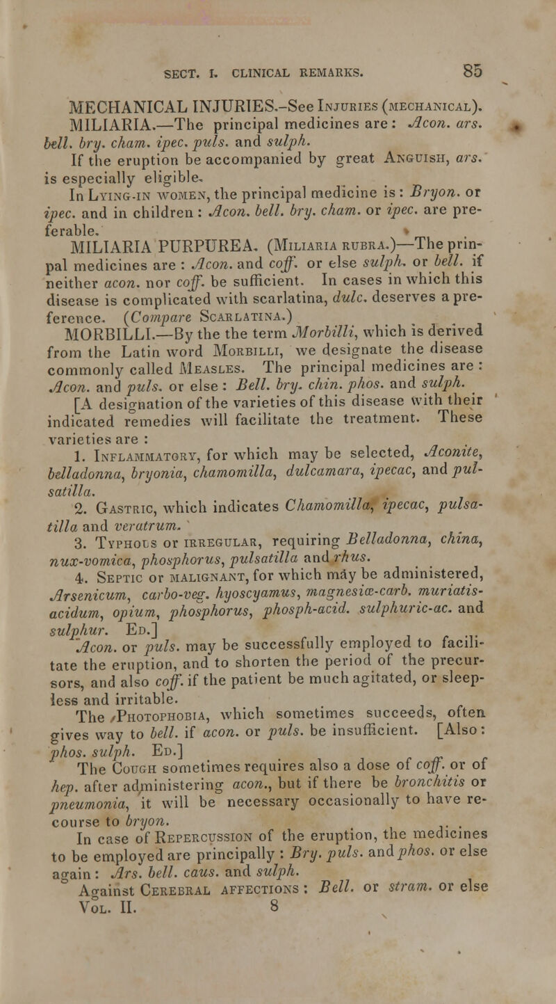 MECHANICAL INJURIES.-See Injuries (mechanical). MILIARIA.—The principal medicines are : jlcon. ars. bell. bry. cham. ipec. puis, and sulph. If the eruption be accompanied by great Akguish, ars. is especially eligible. In Lying-in avomen, the principal medicine is : Bnjon. or ipec. and in children: ^con. bell. bry. cham. or ipec. are pre- ferable. ♦ MILIARIA PURPUREA. (Miliaria rubra.)—The prin- pal medicines are : .,^con. and coff. or else sulpL or bell, if neither aeon, nor coff. be sufficient. In cases in which this disease is complicated with scarlatina, dulc. deserves a pre- ference. (Compare Scarlatina.) MORBILLL—By the the term Morbilli, which is derived from the Latin word Morbilli, we designate the disease commonly called Measles. The principal medicines are : Aeon, and puis, or else : Bell. bry. chin. phos. and sulph. [A designation of the varieties of this disease with their indicated remedies will facilitate the treatment. These varieties are : 1. Inflammatory, for which may be selected, Acomte, belladonna^ bryonia, chamomilla, dulcamara, ipecac, and Pul- satilla. 2. Gastric, which indicates Chamomilla^ ipecac, Pulsa- tilla and veratrum. ' 3. Typhous or irregular, requiring Belladonna, china, nux-vomica, phosphorus, pulsatilla and rhus. 4. Septic or malignant, for which mSy be administered, Arsenicum, carbo-veg. hyoscyamus, magnesix-carb. muriatis- acidum, opium, phosphorus, phosph-acid. sulphuric-ac. and sulphur. Ed.] ^ j r -i- Aeon, or puis, may be successfully employed to facili- tate the eruption, and to shorten the period of the precur- sors, and also coff. if the patient be much agitated, or sleep- less and irritable. The /Photophobia, which sometimes succeeds, often gives way to bell, if aeon, or puis, be insufficient. [Also: phos. sulph. Ed.] r jt The Cough sometimes requires also a dose of coff. ov of hep. after ad;ninistering aeon., but if there be bronchitis or pneumonia, it will be necessary occasionally to have re- course to bryon. . In case of Repercussion of the eruption, the medicines to be employed are principally : Bry. puis, and phos. or else again : Ars. bell. caus. and sulph. Ao-ainst Cerebral affections : Bell, or stram. or else vSl. II. 8