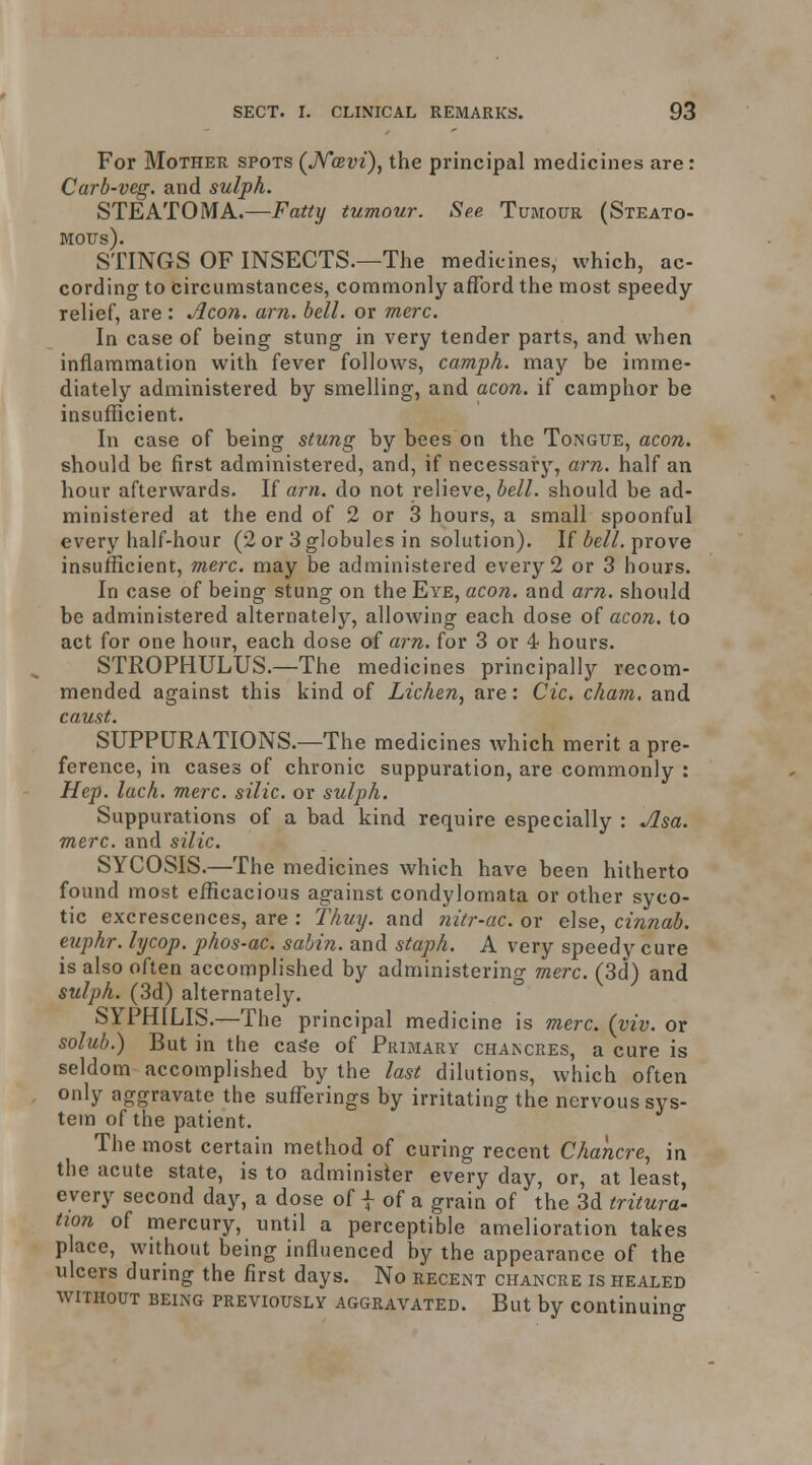 For Mother spots {J^cevi), the principal medicines are: Carb-veg. and sulph. STEATOMA.—Fatty tumour. See Tumour (Steato- MOUs). STINGS OF INSECTS.—The medicines, which, ac- cording to circumstances, commonly afford the most speedy relief, are : Aeon. am. bell, or mere. In case of being stung in very tender parts, and when inflammation with fever follows, camph. may be imme- diately administered by smelling, and aeon, if camphor be insufficient. In case of heing stung by bees on the Tongue, aeon. should be first administered, and, if necessary, am. half an hour afterwards. If am. do not relieve, bell, should be ad- ministered at the end of 2 or 3 hours, a small spoonful every half-hour (2 or 3 globules in solution). If Z»e//. prove insufficient, mere, may be administered every 2 or 3 hours. In case of being stung on the Eye, aeon, and am. should be administered alternately, allowing each dose of aeon, to act for one hour, each dose of am. for 3 or 4 hours. STROPHULUS.—The medicines principally recom- mended against this kind of Lichen, are: Cic. cham. and camt. SUPPURATIONS.—The medicines which merit a pre- ference, in cases of chronic suppuration, are commonly : Hep. laeh. mere, silic. or sulph. Suppurations of a bad kind require especially : Asa. mere, and silie. SYCOSIS.—The medicines which have been hitherto found most efficacious against condylomata or other syco- tic excrescences, are : Thuy. and nitr-ae. or else, cinnab. euphr. lyeop. phos-ac. sahin. and staph. A very speedy cure is also often accomplished by administering mere. (3d) and sulph. (3d) alternately. SYPHILIS.—The principal medicine is mere. (viv. or solub.) But in the cage of Primary chancres, a cure is seldom accomplished by the last dilutions, which often only aggravate the sufferings by irritating the nervous sys- tem of the patient. The most certain method of curing recent Chanere, in the acute state, is to administer every day, or, at least, every second day, a dose of | of a grain of the 3d tritura- tion of mercury, until a perceptible amelioration takes p ace, without being influenced by the appearance of the ulcers during the first days. No recent chancre is healed WITHOUT being PREVIOUSLY AGGRAVATED. But by continuino-