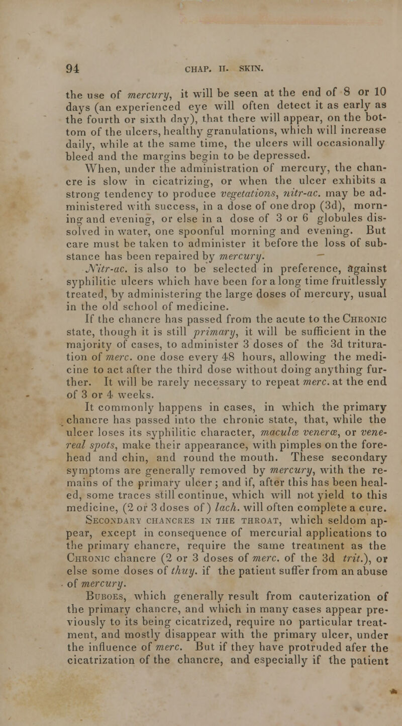 the use of mercury, it will be seen at the end of 8 or 10 days (an experienced eye will often detect it as early as the fourth or sixth day), that there will appear, on the bot- tom of the ulcers, healthy granulations, which will increase daily, while at the same time, the ulcers will occasionally bleed and the margins begin to be depressed. When, under the administration of mercury, the chan- cre is slow in cicatrizing, or when the ulcer exhibits a strong tendency to produce vegetations, iiitr-ac. may be ad- ministered with success, in a dose of one drop (3d), morn- ing and evening, or else in a dose of 3 or 6 globules dis- solved in water, one spoonful morning and evening. But care must be taken to administer it before the loss of sub- stance has been repaired by mercury. - jYitr-ac. is also to be selected in preference, against syphilitic ulcers Avhich have been for along time fruitlessly treated, by administering the large doses of mercury, usual in the old school of medicine. If the chancre has passed from the acute to the Chronic state, though it is still primary, it will be sufficient in the majority of cases, to administer 3 doses of the 3d tritura- tion oi mere, one dose every 48 hours, allowing the medi- cine to act after the third dose without doing anything fur- ther. It will be rarely necessary to repeat mere, at the end of 3 or 4 weeks. It commonly happens in cases, in which the primary chancre has passed into the chronic state, that, while the ulcer loses its syphilitic character, maculce veneres, or vene- real spots, make their appearance, with pimples on the fore- head and chin, and round the mouth. These secondary symptoms are generally removed by mercury, with the re- mains of the primary ulcer ; and if, after this has been heal- ed, some traces still continue, which will not yield to this medicine, (2 or 3 doses of) lack, will often complete a cure. Secondary chancres in the throat, which seldom ap- pear, except in consequence of mercurial applications to the primary chancre, require the same treatment as the Chronic chancre (2 or 3 doses of mere, of the 3d trit.), ox else some doses of thuy. if the patient suffer from an abuse of mercury. Buboes, which generally result from cauterization of the primary chancre, and which in many cases appear pre- viously to its being cicatrized, require no particular treat- ment, and mostly disappear with the primary ulcer, under the influence of mere. But if they have protruded afer the cicatrization of the chancre, and especially if the patient