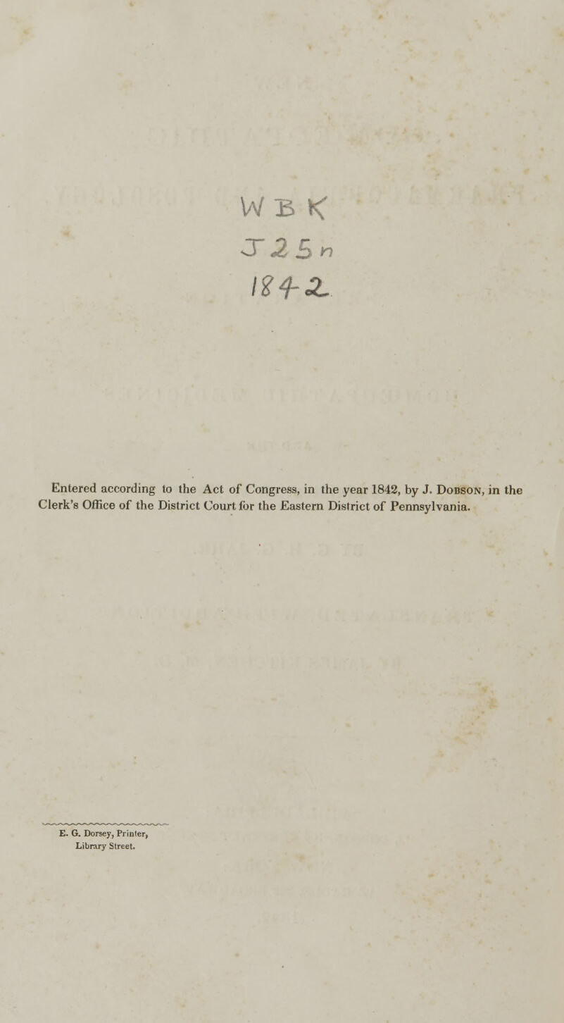 WB < Entered according to the Act of Congress, in the year 1842, by J. Dobson, in the Clerk's Office of the District Court for the Eastern District of Pennsylvania. E. G. Dorsey, Printer, Library Street.