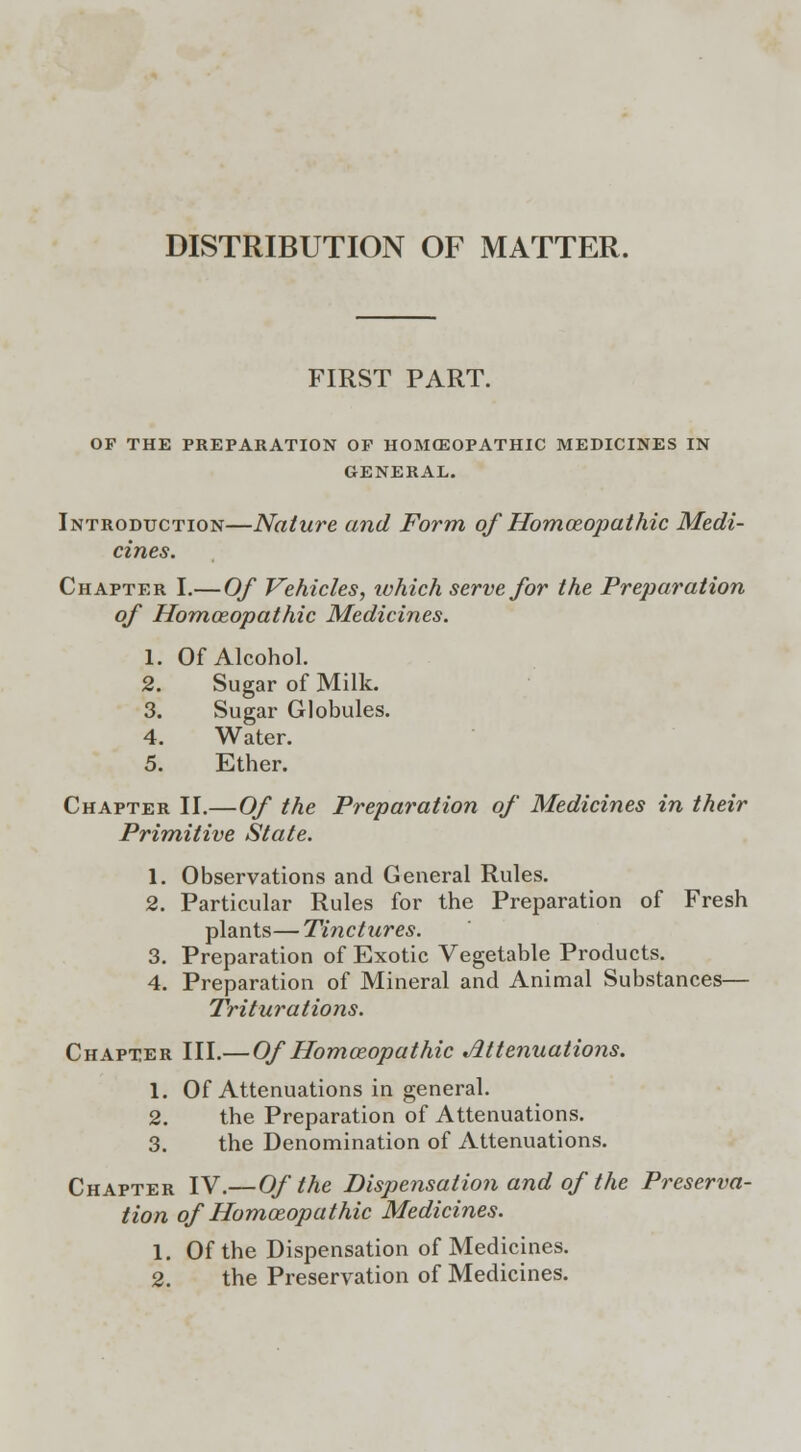 DISTRIBUTION OF MATTER. FIRST PART. OF THE PREPARATION OF HOMOEOPATHIC MEDICINES IN GENERAL. Introduction—Nature and Form ofHomoeopathic Medi- cines. Chapter I.— Of Vehicles, which serve for the Preparation of Homoeopathic Medicines. 1. Of Alcohol. 2. Sugar of Milk. 3. Sugar Globules. 4. Water. 5. Ether. Chapter II.—Of the Preparation of Medicines in their Primitive State. 1. Observations and General Rules. 2. Particular Rules for the Preparation of Fresh plants—Tinctures. 3. Preparation of Exotic Vegetable Products. 4. Preparation of Mineral and Animal Substances— Triturations. Chapter III.— Of Homoeopathic Attenuations. 1. Of Attenuations in general. 2. the Preparation of Attenuations. 3. the Denomination of Attenuations. Chapter IV.— Of the Dispensation and of the Preserva- tion of Homoeopathic Medicines. 1. Of the Dispensation of Medicines. 2. the Preservation of Medicines.