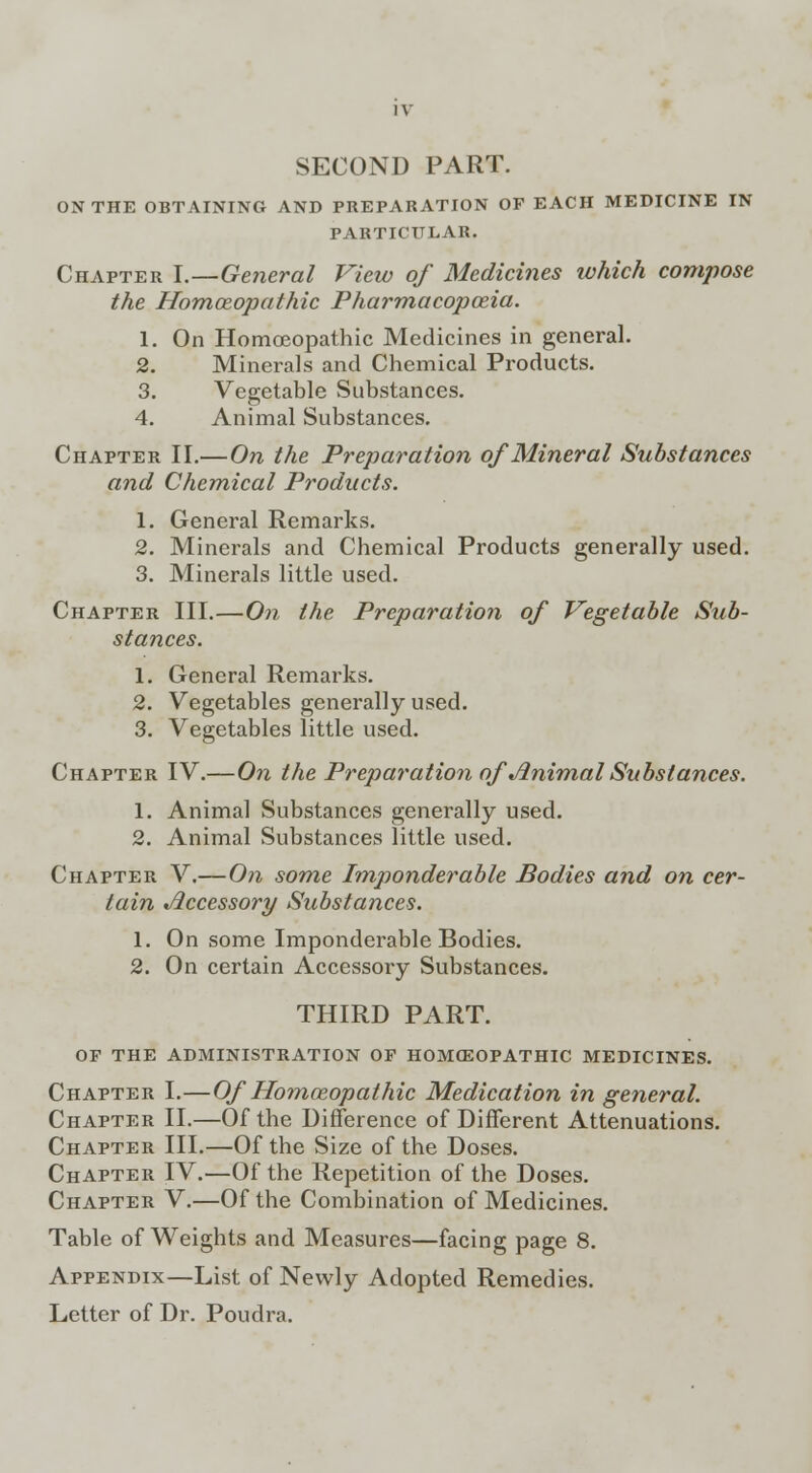 SECOND PART. ON THE OBTAINING AND PREPARATION OF EACH MEDICINE IN- PARTICULAR. Chapter I.—General View of Medicines which compose the Homoeopathic Pharmacopoeia. 1. On Homoeopathic Medicines in general. 2. Minerals and Chemical Products. 3. Vegetable Substances. 4. Animal Substances. Chapter II.—On the Preparation of Mineral Substances and Chemical Products. 1. General Remarks. 2. Minerals and Chemical Products generally used. 3. Minerals little used. Chapter III.—On the Preparation of Vegetable Sub- stances. 1. General Remarks. 2. Vegetables generally used. 3. Vegetables little used. Chapter IV.—On the Preparation of Animal Substances. 1. Animal Substances generally used. 2. Animal Substances little used. Chapter V.—On some Imponderable Bodies and on cer- tain Accessory Substances. 1. On some Imponderable Bodies. 2. On certain Accessory Substances. THIRD PART. OF THE ADMINISTRATION OF HOMOEOPATHIC MEDICINES. Chapter I.—Of Homoeopathic Medication in general. Chapter II.—Of the Difference of Different Attenuations. Chapter III.—Of the Size of the Doses. Chapter IV.—Of the Repetition of the Doses. Chapter V.—Of the Combination of Medicines. Table of Weights and Measures—facing page 8. Appendix—List of Newly Adopted Remedies. Letter of Dr. Poudra.