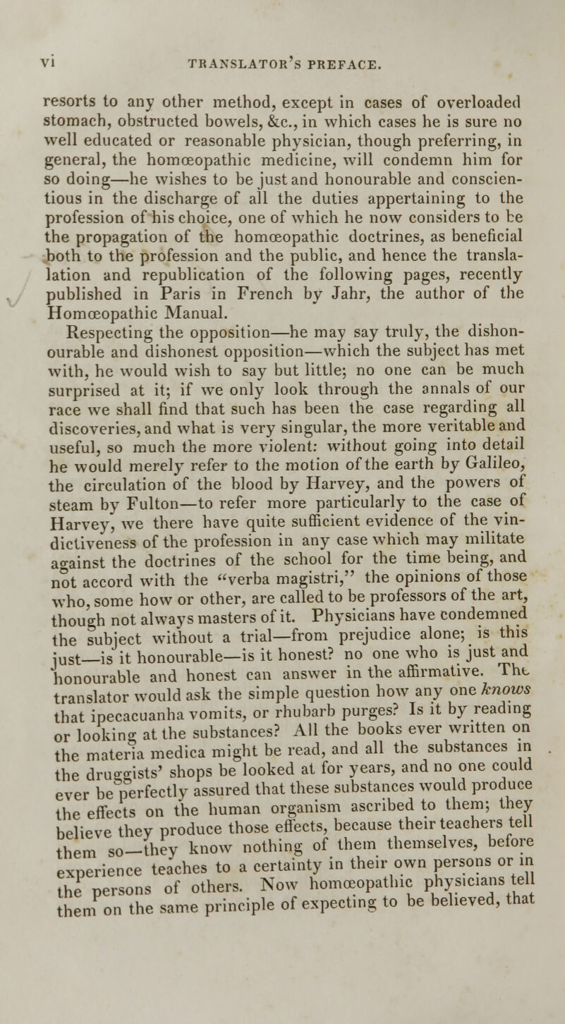 resorts to any other method, except in cases of overloaded stomach, obstructed bowels, &c, in which cases he is sure no well educated or reasonable physician, though preferring, in general, the homoeopathic medicine, will condemn him for so doing—he wishes to be just and honourable and conscien- tious in the discharge of all the duties appertaining to the profession of his choice, one of which he now considers to be the propagation of the homoeopathic doctrines, as beneficial both to the profession and the public, and hence the transla- lation and republication of the following pages, recently published in Paris in French by Jahr, the author of the Homoeopathic Manual. Respecting the opposition—he may say truly, the dishon- ourable and dishonest opposition—which the subject has met with, he would wish to say but little; no one can be much surprised at it; if we only look through the annals of our race we shall find that such has been the case regarding all discoveries, and what is very singular, the more veritable and useful, so much the more violent: without going into detail he would merely refer to the motion of the earth by Galileo, the circulation of the blood by Harvey, and the powers of steam by Fulton—to refer more particularly to the case of Harvey, we there have quite sufficient evidence of the vin- dictiveness of the profession in any case which may militate against the doctrines of the school for the time being, and not accord with the verba magistri, the opinions of those who, some how or other, are called to be professors of the art, though not always masters of it. Physicians have condemned the subject without a trial—from prejudice alone; is this just—is it honourable—is it honest? no one who is just and honourable and honest can answer in the affirmative. The translator would ask the simple question how any one knows that ipecacuanha vomits, or rhubarb purges? Is it by reading or lookino- at the substances? All the books ever written on the materia medica might be read, and all the substances in the drucrcrists' shops be looked at for years, and no one could ever be°perfectly assured that these substances would produce the effects on the human organism ascribed to them; they believe they produce those effects, because their teachers tell them so-they know nothing of them themselves, before experience teaches to a certainty in their own persons or in the persons of others. Now homoeopathic physicians tell them on the same principle of expecting to be believed, that