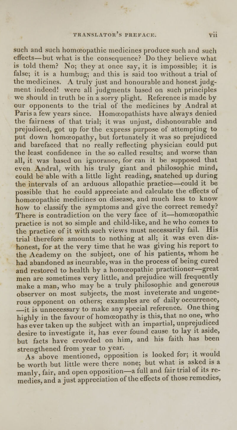 such and such homoeopathic medicines produce such and such effects—but what is the consequence? Do they believe what is told them? No; they at once say, it is impossible; it is false; it is a humbug; and this is said too without a trial of the medicines. A truly just and honourable and honest judg- ment indeed! were all judgments based on such principles we should in truth be in a sorry plight. Reference is made by our opponents to the trial of the medicines by Andral at Paris a few years since. Homceopathists have always denied the fairness of that trial; it was unjust, dishonourable and prejudiced, got up for the express purpose of attempting to put down homoeopathy, but fortunately it was so prejudiced and barefaced that no really reflecting physician could put the least confidence in the so called results; and worse than all, it was based on ignorance, for can it be supposed that even Andral, with his truly giant and philosophic mind, could be able with a little light reading, snatched up during the intervals of an arduous allopathic practice—could it be possible that he could appreciate and calculate the effects of homoeopathic medicines on disease, and much less to know how to classify the symptoms and give the correct remedy? There is contradiction on the very face of it—homoeopathic practice is not so simple and child-like, and he who comes to the practice of it with such views must necessarily fail. His trial therefore amounts to nothing at all; it was even dis- honest, for at the very time that he was giving his report to the Academy on the subject, one of his patients, whom he had abandoned as incurable, was in the process of being cured and restored to health by a homoeopathic practitioner—great men are sometimes very little, and prejudice will frequently make a man, who may be a truly philosophic and generous observer on most subjects, the most inveterate and ungene- rous opponent on others; examples are of daily occurrence, it is unnecessary to make any special reference. One thing highly in the favour of homoeopathy is this, that no one, who has ever taken up the subject with an impartial, unprejudiced desire to investigate it, has ever found cause to lay it aside, but facts have crowded on him, and his faith has been strengthened from year to year. As above mentioned, opposition is looked for; it would be worth but little were there none; but what is asked is a manly, fair, and open opposition—a full and fair trial of its re- medies, and a just appreciation of the effects of those remedies,