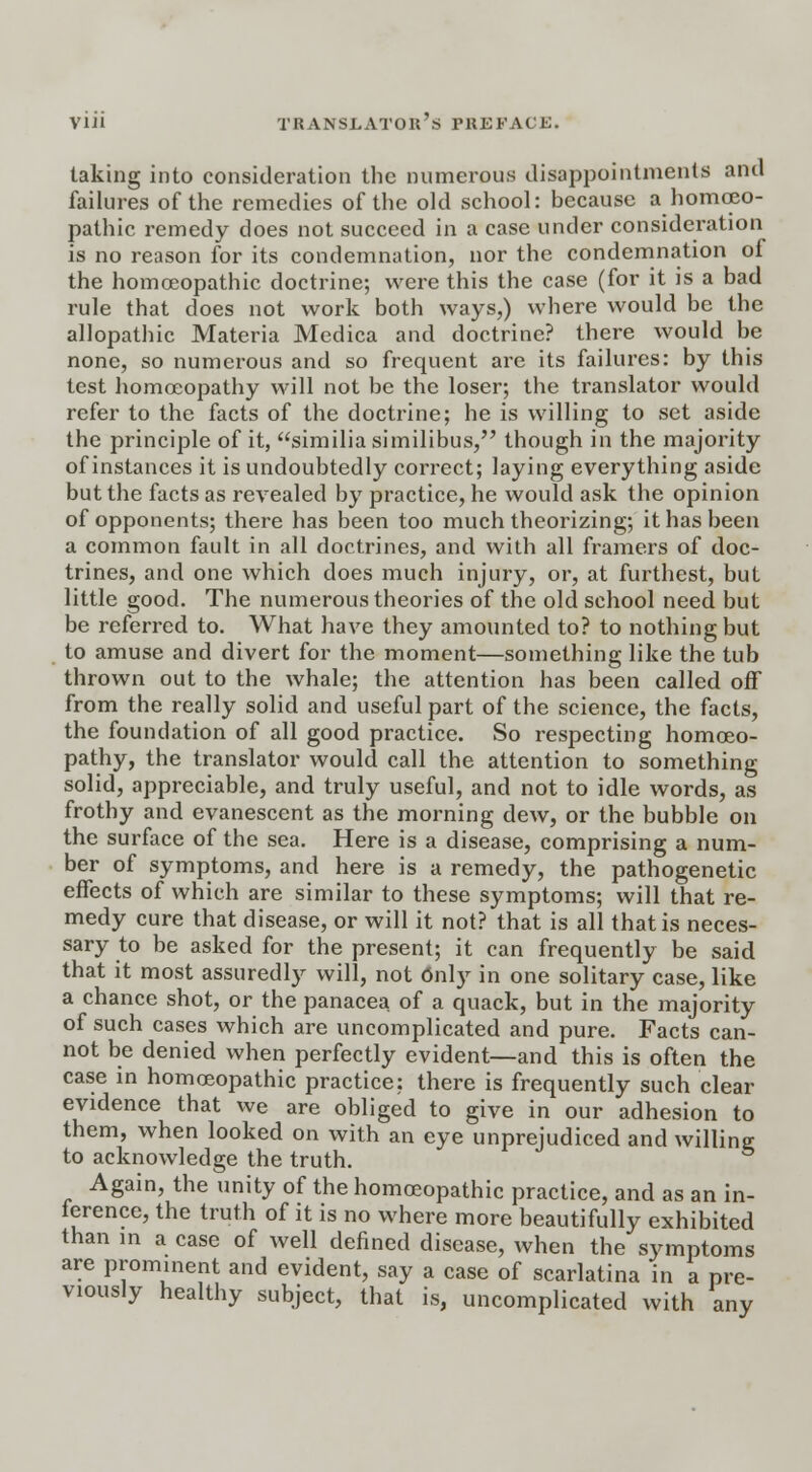 taking into consideration the numerous disappointments and failures of the remedies of the old school: because a homoeo- pathic remedy does not succeed in a case under consideration is no reason for its condemnation, nor the condemnation of the homoeopathic doctrine; were this the case (for it is a bad rule that does not work both ways,) where would be the allopathic Materia Medica and doctrine? there would be none, so numerous and so frequent are its failures: by this test homoeopathy will not be the loser; the translator would refer to the facts of the doctrine; he is willing to set aside the principle of it, similia similibus, though in the majority of instances it is undoubtedly correct; laying everything aside but the facts as revealed by practice, he would ask the opinion of opponents; there has been too much theorizing; it has been a common fault in all doctrines, and with all framers of doc- trines, and one which does much injury, or, at furthest, but little good. The numerous theories of the old school need but be referred to. What have they amounted to? to nothing but to amuse and divert for the moment—something like the tub thrown out to the whale; the attention has been called off from the really solid and useful part of the science, the facts, the foundation of all good practice. So respecting homoeo- pathy, the translator would call the attention to something solid, appreciable, and truly useful, and not to idle words, as frothy and evanescent as the morning dew, or the bubble on the surface of the sea. Here is a disease, comprising a num- ber of symptoms, and here is a remedy, the pathogenetic effects of which are similar to these symptoms; will that re- medy cure that disease, or will it not? that is all that is neces- sary to be asked for the present; it can frequently be said that it most assuredly will, not 6nly in one solitary case, like a chance shot, or the panacea of a quack, but in the majority of such cases which are uncomplicated and pure. Facts can- not be denied when perfectly evident—and this is often the case in homoeopathic practice; there is frequently such clear evidence that we are obliged to give in our adhesion to them, when looked on with an eye unprejudiced and willing to acknowledge the truth. Again, the unity of the homoeopathic practice, and as an in- ference, the truth of it is no where more beautifully exhibited than in a case of well defined disease, when the symptoms are prominent and evident, say a case of scarlatina in a pre- viously healthy subject, that is, uncomplicated with any