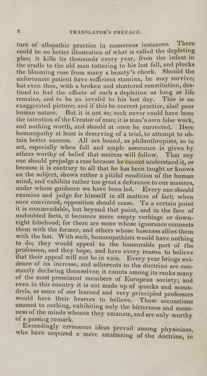 ture of allopathic practice in numerous instances. There could be no better illustration of what is called the depleting plan; it kills its thousands every year, from the infant in the cradle to the old man tottering to his last fall, and plucks the blooming rose from many a beauty's cheek. Should the unfortunate patient have sufficient stamina, he may survive; but even then, with a broken and shattered constitution, des- tined to feel the effects of such a depletion as long as life remains, and to be an invalid to his last day. This is no exaggerated picture; and if this be correct practice, alas! poor human nature. But it is not so; such never could have been the intention of the Creator of man; it is man's own false work, and nothing worth, and should at once be corrected. Here homoeopathy at least is deserving of a trial, to attempt to ob- tain better success. All are bound, as philanthropists, so to act, especially when full and ample assurance is given by others worthy of belief that success will follow. That any one should prejudge a case because he cannot understand it, or because it is contrary to all that he has been taught or knows on the subject, shows rather a pitiful condition of the human mind, and exhibits rather too great a deference to our masters, under whose guidance we have been led. Every one should examine and judge for himself in all matters of fact; when once convinced, opposition should cease. To a certain point it is commendable, but beyond that point, and in the face of undoubted facts, it becomes mere empty verbiage or down- right falsehood; for there are some whose ignorance connects them with the former, and others whose baseness allies them with the last. With such, homoeopathists would have nothing to do; they would appeal to the honourable part of the profession, and they hope, and have every reason to believe that their appeal will not be in vain. Every year brings evi- dence of its increase, and adherents to the doctrine are con- stantly declaring themselves; it counts among its ranks many of the most prominent members of European society- and even in this country it is not made up of quacks and scoun- drels as some of our learned and very principled professors would have their hearers to believe. These accusations amount to nothing, exhibiting only the bitterness and mean- ness of the minds whence they emanate, and are only worthy ot a passing remark. J Exceedingly erroneous ideas prevail among physicians, who have acquired a mere smattering of the doctrine, in