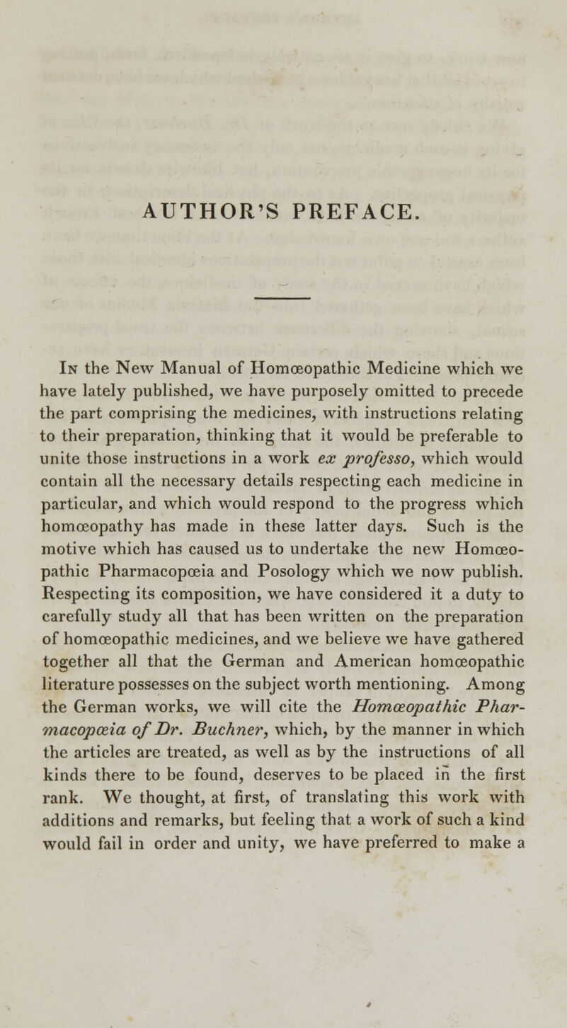 AUTHOR'S PREFACE. In the New Manual of Homoeopathic Medicine which we have lately published, we have purposely omitted to precede the part comprising the medicines, with instructions relating to their preparation, thinking that it would be preferable to unite those instructions in a work ex professo, which would contain all the necessary details respecting each medicine in particular, and which would respond to the progress which homoeopathy has made in these latter days. Such is the motive which has caused us to undertake the new Homoeo- pathic Pharmacopoeia and Posology which we now publish. Respecting its composition, we have considered it a duty to carefully study all that has been written on the preparation of homoeopathic medicines, and we believe we have gathered together all that the German and American homoeopathic literature possesses on the subject worth mentioning. Among the German works, we will cite the Homoeopathic Phar- macopoeia of Dr. Buchner, which, by the manner in which the articles are treated, as well as by the instructions of all kinds there to be found, deserves to be placed in the first rank. We thought, at first, of translating this work with additions and remarks, but feeling that a work of such a kind would fail in order and unity, we have preferred to make a