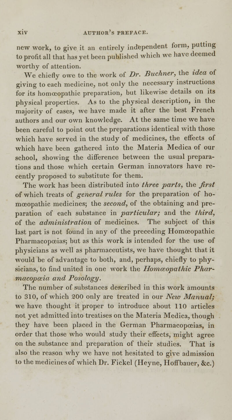 new work, to give it an entirely independent form, putting to profit all that has yet been published which we have deemed worthy of attention. We chiefly owe to the work of Dr. Buchner, the idea of giving to each medicine, not only the necessary instructions for its homoeopathic preparation, but likewise details on its physical properties. As to the physical description, in the majority of cases, we have made it after the best French authors and our own knowledge. At the same time we have been careful to point out the preparations identical with those which have served in the study of medicines, the effects of which have been gathered into the Materia Medica of our school, showing the difference between the usual prepara- tions and those which certain German innovators have re- cently proposed to substitute for them. The work has been distributed into three parts, the first of which treats of general rules for the preparation of ho- moeopathic medicines; the second, of the obtaining and pre- paration of each substance in particular; and the third, of the administration of medicines. The subject of this last part is not found in any of the preceding Homoeopathic Pharmacopoeias; but as this work is intended for the use of physicians as well as pharmaceutists, we have thought that it would be of advantage to both, and, perhaps, chiefly to phy- sicians, to find united in one work the Homoeopathic Phar- macopoeia and Posology. The number of substances described in this work amounts to 310, of which 200 only are treated in our New Manual; we have thought it proper to introduce about 110 articles not yet admitted into treatises on the Materia Medica, though they have been placed in the German Pharmacopoeias, in order that those who would study their effects, might agree on the substance and preparation of their studies. That is also the reason why we have not hesitated to give admission to the medicines of which Dr. Fickel (Heyne, Hoffbauer, &c.)