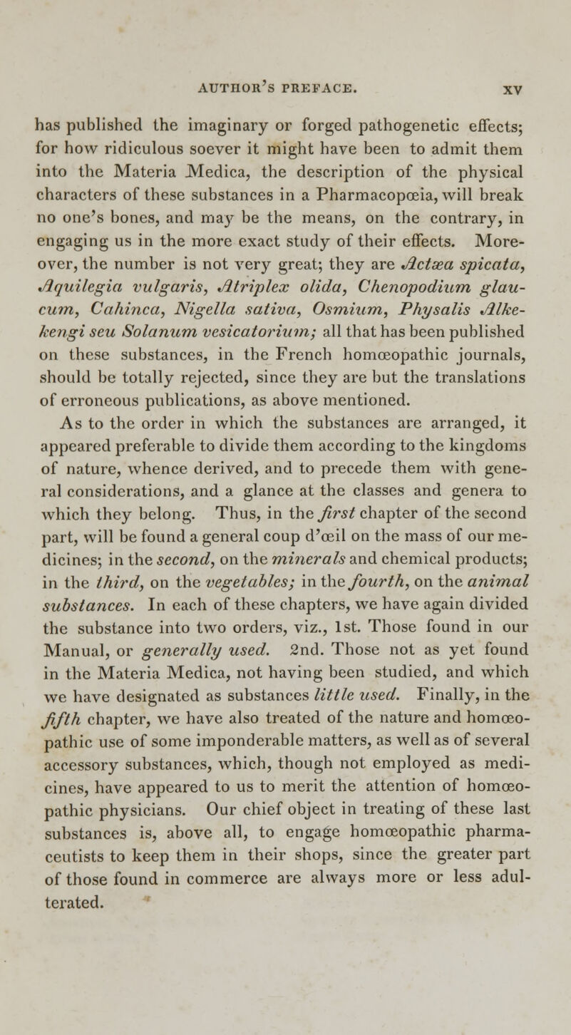 has published the imaginary or forged pathogenetic effects; for how ridiculous soever it might have been to admit them into the Materia Medica, the description of the physical characters of these substances in a Pharmacopoeia, will break no one's bones, and may be the means, on the contrary, in engaging us in the more exact study of their effects. More- over, the number is not very great; they are Jlctsea spicata, Jlquilegia vulgaris, ^triplex olida, Chenopodium glau- cum, Cahinca, Nigella sativa, Osmium, Physalis Jllke- kengi seu Solarium vesicatorium; all that has been published on these substances, in the French homoeopathic journals, should be totally rejected, since they are but the translations of erroneous publications, as above mentioned. As to the order in which the substances are arranged, it appeared preferable to divide them according to the kingdoms of nature, whence derived, and to precede them with gene- ral considerations, and a glance at the classes and genera to which they belong. Thus, in the first chapter of the second part, will be found a general coup d'oeil on the mass of our me- dicines; in the second, on the minerals and chemical products; in the third, on the vegetables; in the fourth, on the animal substances. In each of these chapters, we have again divided the substance into two orders, viz., 1st. Those found in our Manual, or generally used. 2nd. Those not as yet found in the Materia Medica, not having been studied, and which we have designated as substances little used. Finally, in the fifth chapter, we have also treated of the nature and homoeo- pathic use of some imponderable matters, as well as of several accessory substances, which, though not employed as medi- cines, have appeared to us to merit the attention of homoeo- pathic physicians. Our chief object in treating of these last substances is, above all, to engage homoeopathic pharma- ceutists to keep them in their shops, since the greater part of those found in commerce are always more or less adul- terated.