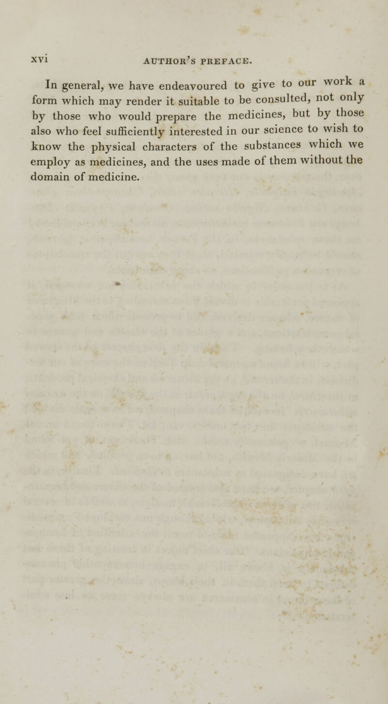 In general, we have endeavoured to give to our work a form which may render it suitable to be consulted, not only by those who would prepare the medicines, but by those also who feel sufficiently interested in our science to wish to know the physical characters of the substances which we employ as medicines, and the uses made of them without the domain of medicine.