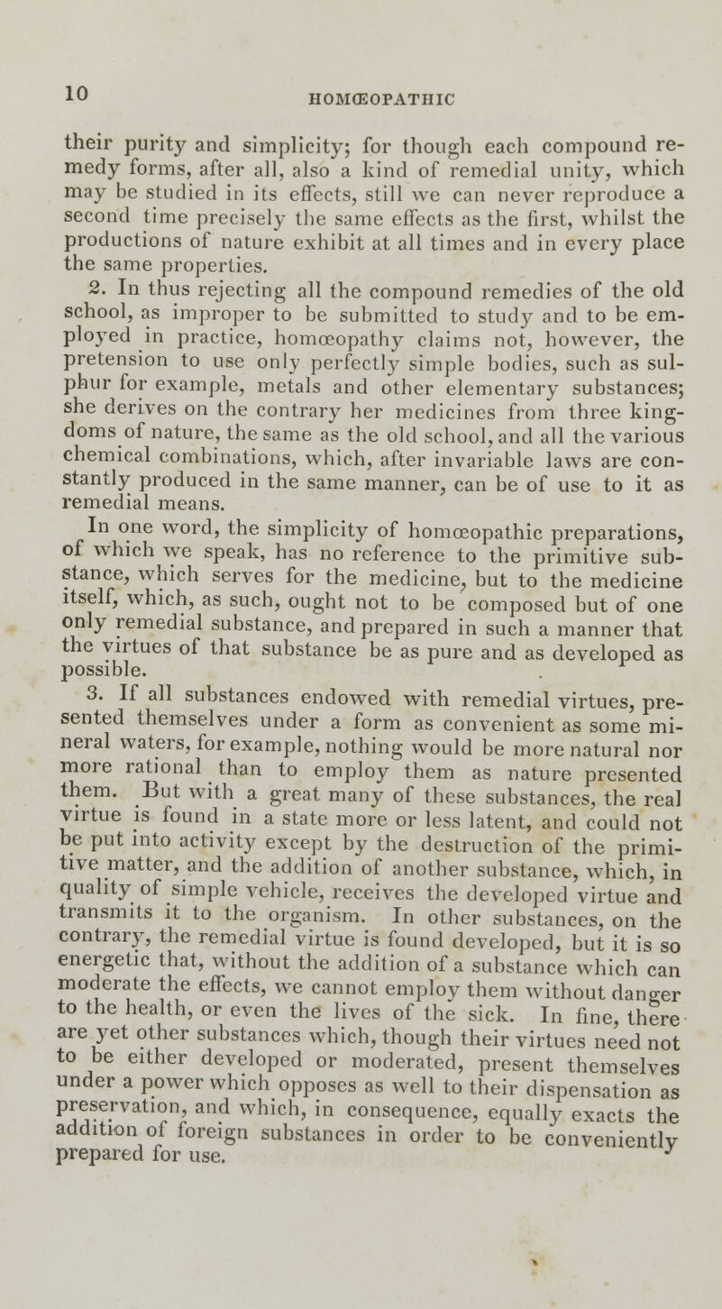 HOMOEOPATHIC their purity and simplicity; for though each compound re- medy forms, after all, also a kind of remedial unity, which may be studied in its effects, still we can never reproduce a second time precisely the same effects as the first, whilst the productions of nature exhibit at all times and in every place the same properties. 2. In thus rejecting all the compound remedies of the old school, as improper to be submitted to study and to be em- ployed in practice, homoeopathy claims not, however, the pretension to use only perfectly simple bodies, such as sul- phur for example, metals and other elementary substances; she derives on the contrary her medicines from three king- doms of nature, the same as the old school, and all the various chemical combinations, which, after invariable laws are con- stantly produced in the same manner, can be of use to it as remedial means. In one word, the simplicity of homoeopathic preparations, of which we speak, has no reference to the primitive sub- stance, which serves for the medicine, but to the medicine itself, which, as such, ought not to be composed but of one only remedial substance, and prepared in such a manner that the virtues of that substance be as pure and as developed as possible. 3. If all substances endowed with remedial virtues, pre- sented themselves under a form as convenient as some mi- neral waters, for example, nothing would be more natural nor more rational than to employ them as nature presented them. But with a great many of these substances, the real virtue is found in a state more or less latent, and could not be put into activity except by the destruction of the primi- tive matter, and the addition of another substance, which, in quality of simple vehicle, receives the developed virtue and transmits it to the organism. In other substances, on the contrary, the remedial virtue is found developed, but it is so energetic that, without the addition of a substance which can moderate the effects, we cannot employ them without danger to the health, or even the lives of the sick. In fine, there are yet other substances which, though their virtues ne'ed not to be either developed or moderated, present themselves under a power which opposes as well to their dispensation as preservation, and which, in consequence, equally exacts the addition of foreign substances in order to be conveniently prepared for use. J