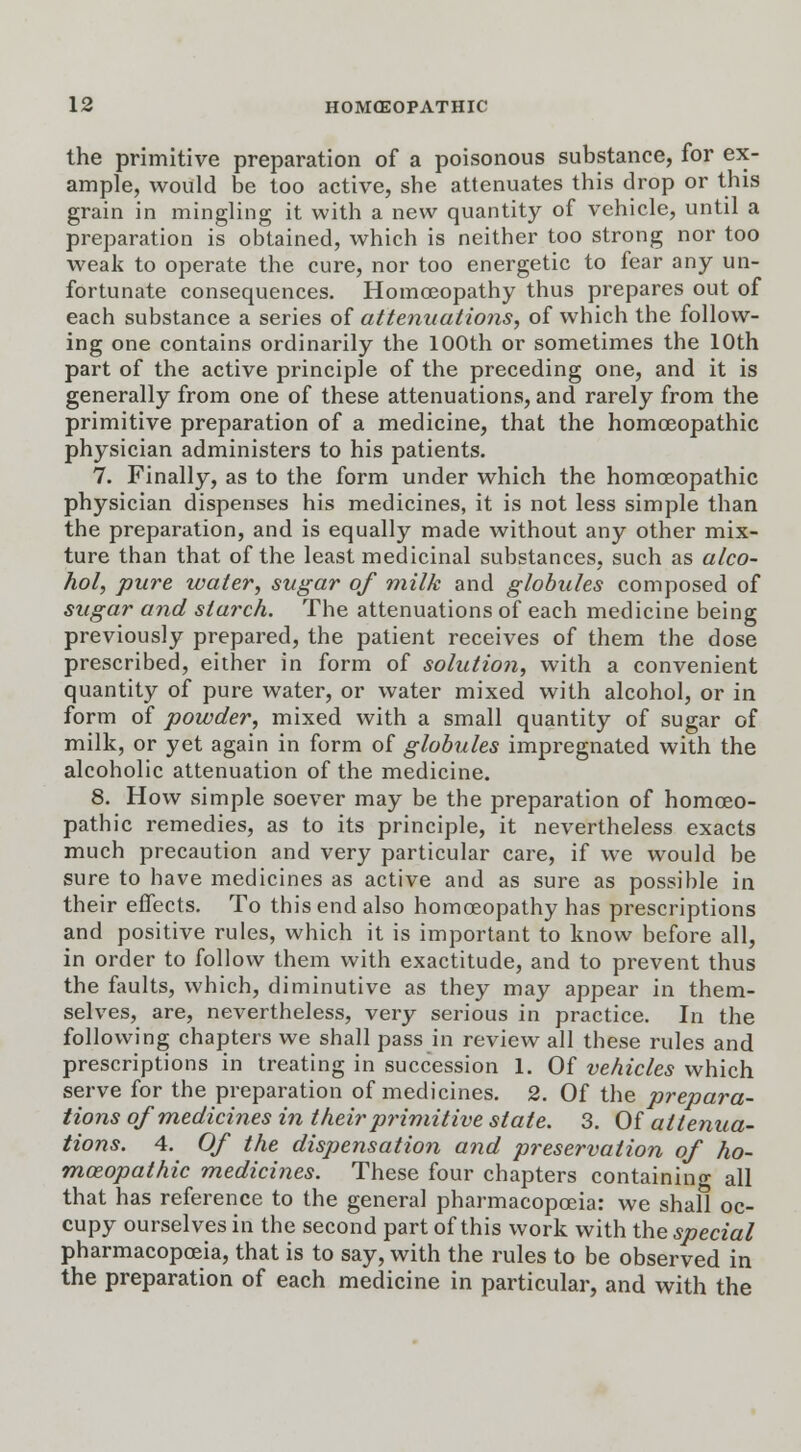 the primitive preparation of a poisonous substance, for ex- ample, would be too active, she attenuates this drop or this grain in mingling it with a new quantity of vehicle, until a preparation is obtained, which is neither too strong nor too weak to operate the cure, nor too energetic to fear any un- fortunate consequences. Homoeopathy thus prepares out of each substance a series of attenuations, of which the follow- ing one contains ordinarily the 100th or sometimes the 10th part of the active principle of the preceding one, and it is generally from one of these attenuations, and rarely from the primitive preparation of a medicine, that the homoeopathic physician administers to his patients. 7. Finally, as to the form under which the homoeopathic physician dispenses his medicines, it is not less simple than the preparation, and is equally made without any other mix- ture than that of the least medicinal substances, such as alco- hol, pure water, sugar of milk and globules composed of sugar and starch. The attenuations of each medicine being previously prepared, the patient receives of them the dose prescribed, either in form of solution, with a convenient quantity of pure water, or water mixed with alcohol, or in form of powder, mixed with a small quantity of sugar of milk, or yet again in form of globules impregnated with the alcoholic attenuation of the medicine. 8. How simple soever may be the preparation of homoeo- pathic remedies, as to its principle, it nevertheless exacts much precaution and very particular care, if we would be sure to have medicines as active and as sure as possible in their effects. To this end also homoeopathy has prescriptions and positive rules, which it is important to know before all, in order to follow them with exactitude, and to prevent thus the faults, which, diminutive as they may appear in them- selves, are, nevertheless, very serious in practice. In the following chapters we shall pass in review all these rules and prescriptions in treating in succession 1. Of vehicles which serve for the preparation of medicines. 2. Of the prepara- tions of medicines in their primitive state. 3. Of attenua- tions. 4. Of the dispensation and preservation of ho- moeopathic medicines. These four chapters containing all that has reference to the general pharmacopoeia: we shall oc- cupy ourselves in the second part of this work with the special pharmacopoeia, that is to say, with the rules to be observed in the preparation of each medicine in particular, and with the