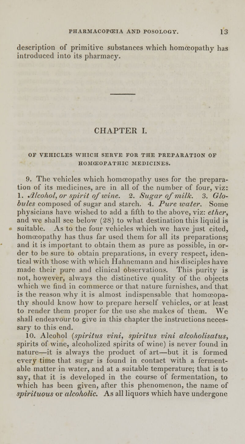 description of primitive substances which homoeopathy has introduced into its pharmacy. CHAPTER I. OF VEHICLES WHICH SERVE FOR THE PREPARATION OF HOMOEOPATHIC MEDICINES. 9. The vehicles which homoeopathy uses for the prepara- tion of its medicines, are in all of the number of four, viz: 1. Jilcohol, or spirit of wine. 2. Sugar of milk. 3. Glo- bules composed of sugar and starch. 4. Pure water. Some physicians have wished to add a fifth to the above, viz: ether, and we shall see below (28) to what destination this liquid is suitable. As to the four vehicles which we have just cited, homoeopathy has thus far used them for all its preparations; and it is important to obtain them as pure as possible, in or- der to be sure to obtain preparations, in every respect, iden- tical with those with which Hahnemann and his disciples have made their pure and clinical observations. This purity is not, however, always the distinctive quality of the objects which we find in commerce or that nature furnishes, and that is the reason why it is almost indispensable that homoeopa- thy should know how to prepare herself vehicles, or at least to render them proper for the use she makes of them. We shall endeavour to give in this chapter the instructions neces- sary to this end. 10. Alcohol (spiritus vini, spiritus vini alcoholisatus, spirits of wine, alcoholized spirits of wine) is never found in nature—it is always the product of art—but it is formed every time that sugar is found in contact with a ferment- able matter in water, and at a suitable temperature; that is to say, that it is developed in the course of fermentation, to which has been given, after this phenomenon, the name of spirituous or alcoholic. As all liquors which have undergone