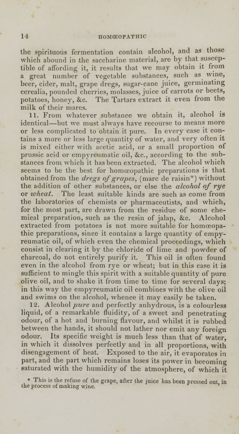 the spirituous fermentation contain alcohol, and as those which abound in the saccharine material, are by that suscep- tible of affording it, it results that we may obtain it from a great number of vegetable substances, such as wine, beer, cider, malt, grape dregs, sugar-cane juice, germinating cerealia, pounded cherries, molasses, juice of carrots or beets, potatoes, honey, &c. The Tartars extract it even from the milk of their mares. 11. From whatever substance we obtain it, alcohol is identical—but we must always have recourse to means more or less complicated to obtain it pure. In every case it con- tains a more or less large quantity of water, and very often it is mixed either with acetic acid, or a small proportion of prussic acid or empyreumatic oil, &c, according to the sub- stances from which it has been extracted. The alcohol which seems to be the best for homoeopathic preparations is that obtained from the dregs of grapes, (marc de raisin*) without the addition of other substances, or else the alcohol of rye or wheat. The least suitable kinds are such as come from the laboratories of chemists or pharmaceutists, and which, for the most, part, are drawn from the residue of some che- mical preparation, such as the resin of jalap, &c. Alcohol extracted from potatoes is not more suitable for homoeopa- thic preparations, since it contains a large quantity of empy- reumatic oil, of which even the chemical proceedings, which consist in clearing it by the chloride of lime and powder of charcoal, do not entirely purify it. This oil is often found even in the alcohol from rye or wheat; but in this case it is sufficient to mingle this spirit with a suitable quantity of pure olive oil, and to shake it from time to time for several days; in this way the empyreumatic oil combines with the olive oil and swims on the alcohol, whence it may easily be taken. 12. Alcohol pure and perfectly anhydrous, is a colourless liquid, of a remarkable fluidity, of a sweet and penetrating odour, of a hot and burning flavour, and whilst it is rubbed between the hands, it should not lather nor emit any foreign odour. Its specific weight is much less than that of water, in which it dissolves perfectly and in all proportions, with disengagement of heat. Exposed to the air, it evaporates in part, and the part which remains loses its power in becoming saturated with the humidity of the atmosphere, of which it * This is the refuse of the grape, after the juice has been pressed out. in the process of making wine.