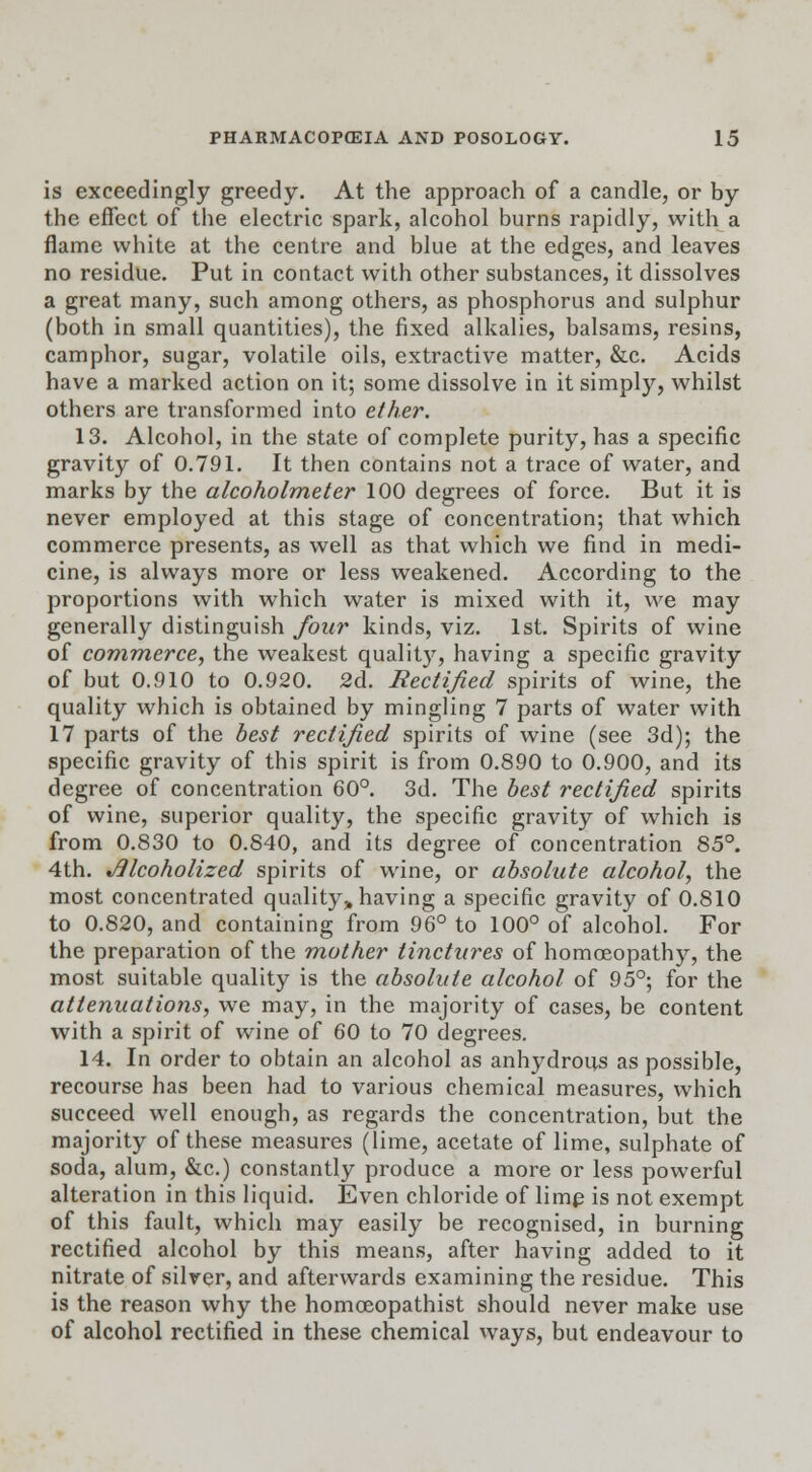 is exceedingly greedy. At the approach of a candle, or by the effect of the electric spark, alcohol burns rapidly, with a flame white at the centre and blue at the edges, and leaves no residue. Put in contact with other substances, it dissolves a great many, such among others, as phosphorus and sulphur (both in small quantities), the fixed alkalies, balsams, resins, camphor, sugar, volatile oils, extractive matter, &c. Acids have a marked action on it; some dissolve in it simply, whilst others are transformed into ether. 13. Alcohol, in the state of complete purity, has a specific gravity of 0.791. It then contains not a trace of water, and marks by the alcoholmeter 100 degrees of force. But it is never employed at this stage of concentration; that which commerce presents, as well as that which we find in medi- cine, is always more or less weakened. According to the proportions with which water is mixed with it, we may generally distinguish four kinds, viz. 1st. Spirits of wine of commerce, the weakest quality, having a specific gravity of but 0.910 to 0.920. 2d. Rectified spirits of wine, the quality which is obtained by mingling 7 parts of water with 17 parts of the best rectified spirits of wine (see 3d); the specific gravity of this spirit is from 0.890 to 0.900, and its degree of concentration 60°. 3d. The best rectified spirits of wine, superior quality, the specific gravity of which is from 0.830 to 0.840, and its degree of concentration 85°. 4th. Alcoholized spirits of wine, or absolute alcohol, the most concentrated quality,, having a specific gravity of 0.810 to 0.820, and containing from 96° to 100° of alcohol. For the preparation of the mother tinctures of homoeopathy, the most suitable quality is the absolute alcohol of 95°; for the attenuations, we may, in the majority of cases, be content with a spirit of wine of 60 to 70 degrees. 14. In order to obtain an alcohol as anhydrous as possible, recourse has been had to various chemical measures, which succeed well enough, as regards the concentration, but the majority of these measures (lime, acetate of lime, sulphate of soda, alum, &c.) constantly produce a more or less powerful alteration in this liquid. Even chloride of lime is not exempt of this fault, which may easily be recognised, in burning rectified alcohol by this means, after having added to it nitrate of silver, and afterwards examining the residue. This is the reason why the homceopathist should never make use of alcohol rectified in these chemical ways, but endeavour to