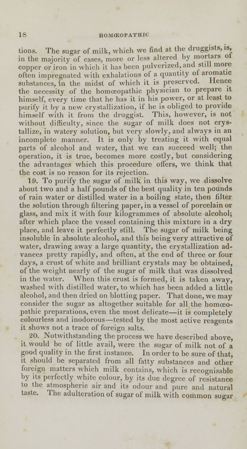 tions. The sugar of milk, which we find at the druggists, is, in the majority of cases, more or less altered by mortars ot copper or iron in which it has been pulverized, and still more often impregnated with exhalations of a quantity of aromatic substances, in the midst of which it is preserved. Hence the necessity of the homoeopathic physician to prepare it himself, every time that he has it in his power, or at least to purify it by a new crystallization, if he is obliged to provide himself with it from the druggist. This, however, is not without difficulty, since the sugar of milk does not crys- tallize, in watery solution, but very slowly, and always in an incomplete manner. It is only by treating it with equal parts of alcohol and water, that we can succeed well; the operation, it is true, becomes more costly, but considering the advantages which this procedure offers, we think that the cost is no reason for its rejection. 19. To purify the sugar of milk in this way, we dissolve about two and a half pounds of the best quality in ten pounds of rain water or distilled water in a boiling state, then filter the solution through filtering paper, in a vessel of porcelain or glass, and mix it with four kilogrammes of absolute alcohol; after which place the vessel containing this mixture in a dry place, and leave it perfectly still. The sugar of milk being insoluble in absolute alcohol, and this being very attractive of water, drawing away a large quantity, the crystallization ad- vances pretty rapidly, and often, at the end of three or four days, a crust of white and brilliant crystals may be obtained, of the weight nearly of the sugar of milk that was dissolved in the water. When this crust is formed, it is taken away, washed with distilled water, to which has been added a little alcohol, and then dried on blotting paper. That done, we may consider the sugar as altogether suitable for all the homoeo- pathic preparations, even the most delicate—it is completely colourless and inodorous—tested by the most active reagents it shows not a trace of foreign salts. 20. Notwithstanding the process we have described above, it would be of little avail, were the sugar of milk not of a good quality in the first instance. In order to be sure of that, it should be separated from all fatty substances and other foreign matters which milk contains, which is recognisable by its perfectly white colour, by its due degree of resistance to the atmospheric air and its odour and pure and natural taste. The adulteration of sugar of milk with common sugar