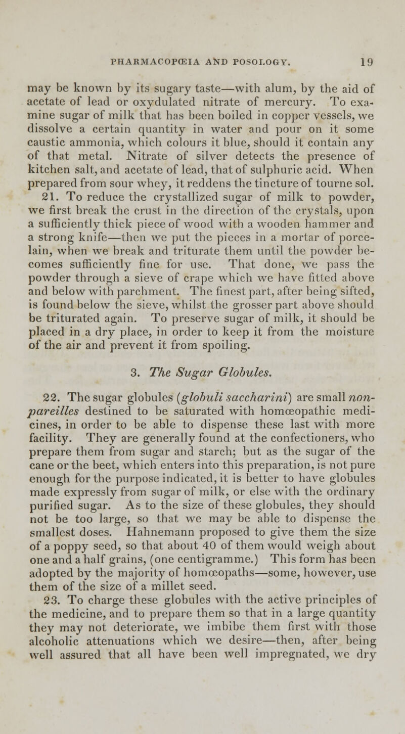 may be known by its sugary taste—with alum, by the aid of acetate of lead or oxydulated nitrate of mercury. To exa- mine sugar of milk that has been boiled in copper vessels, we dissolve a certain quantity in water and pour on it some caustic ammonia, which colours it blue, should it contain any of that metal. Nitrate of silver detects the presence of kitchen salt, and acetate of lead, that of sulphuric acid. When prepared from sour whey, it reddens the tincture of tourne sol. 21. To reduce the crystallized sugar of milk to powder, we first break the crust in the direction of the crystals, upon a sufficiently thick piece of wood with a wooden hammer and a strong knife—then we put the pieces in a mortar of porce- lain, when we break and triturate them until the powder be- comes sufficiently fine for use. That done, we pass the powder through a sieve of crape which we have filled above and below with parchment. The finest part, after being sifted, is found below the sieve, whilst the grosser part above should be triturated again. To preserve sugar of milk, it should be placed in a dry place, in order to keep it from the moisture of the air and prevent it from spoiling. 3. The Sugar Globules. 22. The sugar globules (globuli saccharini) are small non- pareilles destined to be saturated with homoeopathic medi- cines, in order to be able to dispense these last with more facility. They are generally found at the confectioners, who prepare them from sugar and starch; but as the sugar of the cane or the beet, which enters into this preparation, is not pure enough for the purpose indicated, it is better to have globules made expressly from sugar of milk, or else with the ordinary purified sugar. As to the size of these globules, they should not be too large, so that we may be able to dispense the smallest doses. Hahnemann proposed to give them the size of a poppy seed, so that about 40 of them would weigh about one and a half grains, (one centigramme.) This form has been adopted by the majority of homoeopaths—some, however, use them of the size of a millet seed. 23. To charge these globules with the active principles of the medicine, and to prepare them so that in a large quantity they may not deteriorate, we imbibe them first with those alcoholic attenuations which we desire—then, after being well assured that all have been well impregnated, we dry