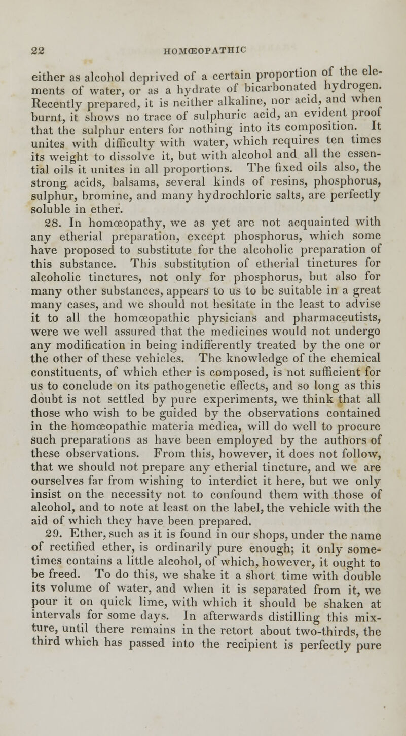 either as alcohol deprived of a certain proportion of the ele- ments of water, or as a hydrate of bicarbonated hydrogen. Recently prepared, it is neither alkaline, nor acid, and when burnt, it shows no trace of sulphuric acid, an evident proof that the sulphur enters for nothing into its composition. It unites with difficulty with water, which requires ten times its weight to dissolve it, but with alcohol and all the essen- tial oils it unites in all proportions. The fixed oils also, the strong acids, balsams, several kinds of resins, phosphorus, sulphur, bromine, and many hydrochloric salts, are perfectly soluble in ether. 28. In homoeopathy, we as yet are not acquainted with any etherial preparation, except phosphorus, which some have proposed to substitute for the alcoholic preparation of this substance. This substitution of etherial tinctures for alcoholic tinctures, not only for phosphorus, but also for many other substances, appears to us to be suitable in a great many cases, and we should not hesitate in the least to advise it to all the homoeopathic physicians and pharmaceutists, were we well assured that the medicines would not undergo any modification in being indifferently treated by the one or the other of these vehicles. The knowledge of the chemical constituents, of which ether is composed, is not sufficient for us to conclude on its pathogenetic effects, and so long as this doubt is not settled by pure experiments, we think that all those who wish to be guided by the observations contained in the homoeopathic materia medica, will do well to procure such preparations as have been employed by the authors of these observations. From this, however, it does not follow, that we should not prepare any etherial tincture, and we are ourselves far from wishing to interdict it here, but we only insist on the necessity not to confound them with those of alcohol, and to note at least on the label, the vehicle with the aid of which they have been prepared. 29. Ether, such as it is found in our shops, under the name of rectified ether, is ordinarily pure enough; it only some- times contains a little alcohol, of which, however, it ought to be freed. To do this, we shake it a short time with double its volume of water, and when it is separated from it, we pour it on quick lime, with which it should be shaken at intervals for some days. In afterwards distilling this mix- ture, until there remains in the retort about two-thirds, the third which has passed into the recipient is perfectly pure