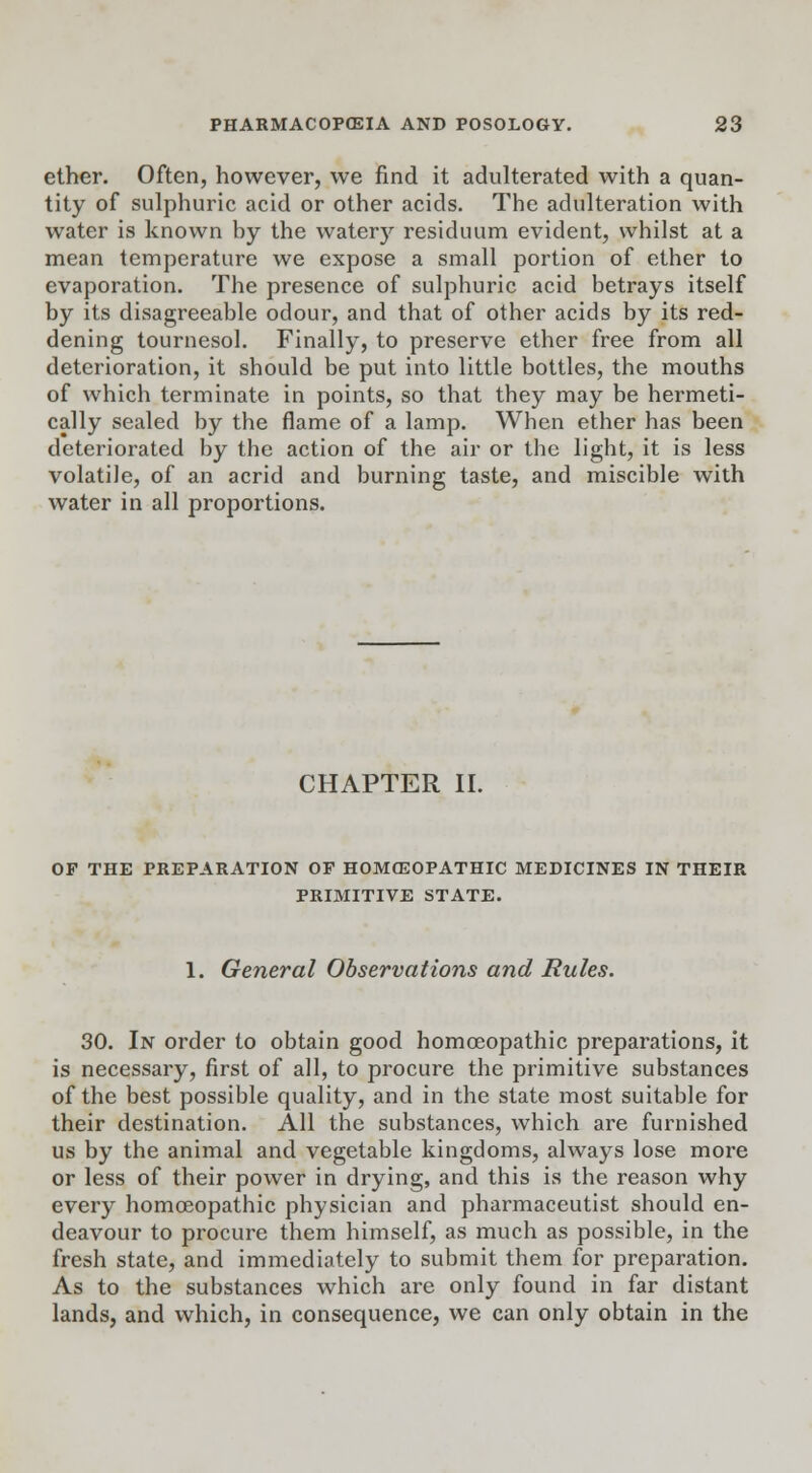 ether. Often, however, we find it adulterated with a quan- tity of sulphuric acid or other acids. The adulteration with water is known hy the watery residuum evident, whilst at a mean temperature we expose a small portion of ether to evaporation. The presence of sulphuric acid betrays itself by its disagreeable odour, and that of other acids by its red- dening tournesol. Finally, to preserve ether free from all deterioration, it should be put into little bottles, the mouths of which terminate in points, so that they may be hermeti- cally sealed by the flame of a lamp. When ether has been deteriorated by the action of the air or the light, it is less volatile, of an acrid and burning taste, and miscible with water in all proportions. CHAPTER II. OF THE PREPARATION OF HOMOEOPATHIC MEDICINES IN THEIR PRIMITIVE STATE. 1. General Observations and Rules. 30. In order to obtain good homoeopathic preparations, it is necessary, first of all, to procure the primitive substances of the best possible quality, and in the state most suitable for their destination. All the substances, which are furnished us by the animal and vegetable kingdoms, always lose more or less of their power in drying, and this is the reason why every homoeopathic physician and pharmaceutist should en- deavour to procure them himself, as much as possible, in the fresh state, and immediately to submit them for preparation. As to the substances which are only found in far distant lands, and which, in consequence, we can only obtain in the