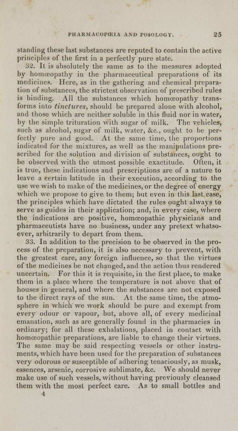 standing these last substances are reputed to contain the active principles of the first in a perfectly pure state. 32. It is absolutely the same as to the measures adopted by homoeopathy in the pharmaceutical preparations of its medicines. Here, as in the gathering and chemical prepara- tion of substances, the strictest observation of prescribed rules is binding. All the substances which homoeopathy trans- forms into tinctures, should be prepared alone with alcohol, and those which are neither soluble in this fluid nor in water, by the simple trituration with sugar of milk. The vehicles, such as alcohol, sugar of milk, water, &c, ought to be per- fectly pure and good. At the same time, the proportions indicated for the mixtures, as well as the manipulations pre- scribed for the solution and division of substances, ought to be observed with the utmost possible exactitude. Often, it is true, these indications and prescriptions are of a nature to leave a certain latitude in their execution, according to the use we wish to make of the medicines, or the degree of energy which we propose to give to them; but even in this last case, the principles which have dictated the rules ought always to serve as guides in their application; and, in every case, where the indications are positive, homoeopathic physicians and pharmaceutists have no business, under any pretext whatso- ever, arbitrarily to depart from them. 33. In addition to the precision to be observed in the pro- cess of the preparation, it is also necessary to prevent, with the greatest care, any foreign influence, so that the virtues of the medicines be not changed, and the action thus rendered uncertain. For this it is requisite, in the first place, to make them in a place where the temperature is not above that of houses in general, and where the substances are not exposed to the direct rays of the sun. At the same time, the atmo- sphere in which we work should be pure and exempt from every odour or vapour, but, above all, of every medicinal emanation, such as are generally found in the pharmacies in ordinary; for all these exhalations, placed in contact with homoeopathic preparations, are liable to change their virtues. The same may be said respecting vessels or other instru- ments, which have been used for the preparation of substances very odorous or susceptible of adhering tenaciously, as musk, essences, arsenic, corrosive sublimate, &c. We should never make use of such vessels, without having previously cleansed them with the most perfect care. As to small bottles and 4