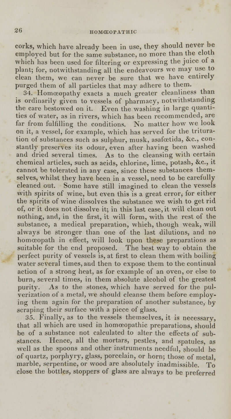 corks, which have already been in use, they should never be employed but for the same substance, no more than the cloth which has been used for filtering or expressing the juice of a plant; for, notwithstanding all the endeavours we may use to clean them, we can never be sure that we have entirely purged them of all particles that may adhere to them. 34. Homoeopathy exacts a much greater cleanliness than is ordinarily given to vessels of pharmacy, notwithstanding the care bestowed on it. Even the washing in large quanti- ties of water, as in rivers, which has been recommended, are far from fulfilling the conditions. No matter how we look on it, a vessel, for example, which has served for the tritura- tion of substances such as sulphur, musk, asafoetida, &c, con- stantly preserves its odour, even after having been washed and dried several times. As to the cleansing with certain chemical articles, such as acids, chlorine, lime, potash, &c, it cannot be tolerated in any case, since these substances them- selves, whilst they have been in a vessel, need to be carefully cleaned out. Some have still imagined to clean the vessels with spirits of wine, but even this is a great error, for either the spirits of wine dissolves the substance we wish to get rid of, or it does not dissolve it; in this last case, it will clean out nothing, and, in the first, it will form, with the rest of the substance, a medical preparation, which, though weak, will always be stronger than one of the last dilutions, and no homceopath in effect, will look upon these preparations as suitable for the end proposed. The best way to obtain the perfect purity of vessels is, at first to clean them with boiling water several times, and then to expose them to the continual action of a strong heat, as for example of an oven, or else to burn, several times, in them absolute alcohol of the greatest purity. As to the stones, which have served for the pul- verization of a metal, we should cleanse them before employ- ing them again for the preparation of another substance, by scraping their surface with a piece of glass. 35. Finally, as to the vessels themselves, it is necessary, that all which are used in homoeopathic preparations, should be of a substance not calculated to alter the effects of sub- stances. Hence, all the mortars, pestles, and spatules, as well as the spoons and other instruments needful, should be of quartz, porphyry, glass, porcelain, or horn; those of metal, marble, serpentine, or wood are absolutely inadmissible. To close the bottles, stoppers of glass are always to be preferred