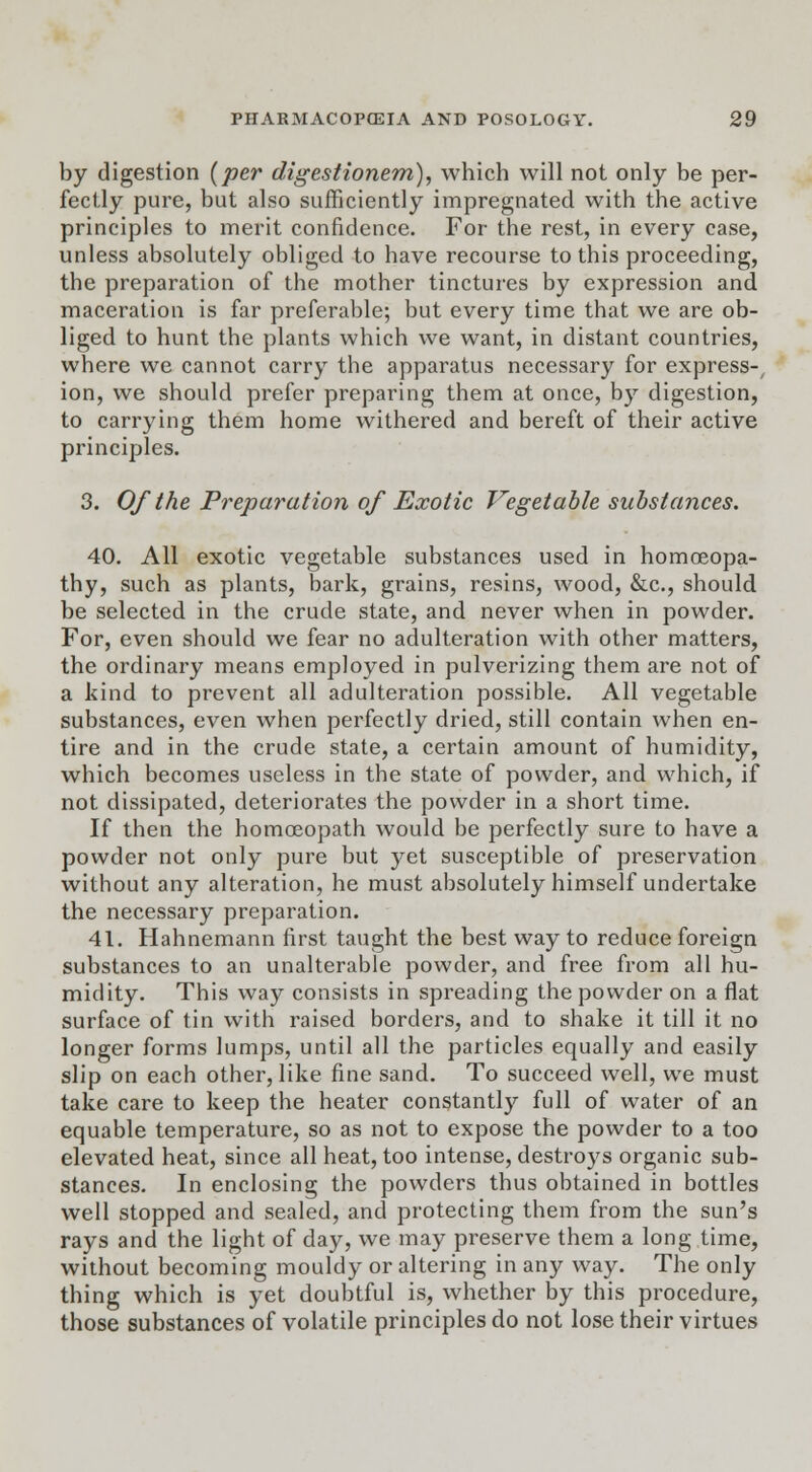 by digestion (per digestionem), which will not only be per- fectly pure, but also sufficiently impregnated with the active principles to merit confidence. For the rest, in every case, unless absolutely obliged to have recourse to this proceeding, the preparation of the mother tinctures by expression and maceration is far preferable; but every time that we are ob- liged to hunt the plants which we want, in distant countries, where we cannot carry the apparatus necessary for express-, ion, we should prefer preparing them at once, by digestion, to carrying them home withered and bereft of their active principles. 3. Of the Preparation of Exotic Vegetable substances. 40. All exotic vegetable substances used in homoeopa- thy, such as plants, bark, grains, resins, wood, &c, should be selected in the crude state, and never when in powder. For, even should we fear no adulteration with other matters, the ordinary means employed in pulverizing them are not of a kind to prevent all adulteration possible. All vegetable substances, even when perfectly dried, still contain when en- tire and in the crude state, a certain amount of humidity, which becomes useless in the state of powder, and which, if not dissipated, deteriorates the powder in a short time. If then the homoeopath would be perfectly sure to have a powder not only pure but yet susceptible of preservation without any alteration, he must absolutely himself undertake the necessary preparation. 41. Hahnemann first taught the best way to reduce foreign substances to an unalterable powder, and free from all hu- midity. This way consists in spreading the powder on a flat surface of tin with raised borders, and to shake it till it no longer forms lumps, until all the particles equally and easily slip on each other, like fine sand. To succeed well, we must take care to keep the heater constantly full of water of an equable temperature, so as not to expose the powder to a too elevated heat, since all heat, too intense, destroys organic sub- stances. In enclosing the powders thus obtained in bottles well stopped and sealed, and protecting them from the sun's rays and the light of day, we may preserve them a long time, without becoming mouldy or altering in any way. The only thing which is yet doubtful is, whether by this procedure, those substances of volatile principles do not lose their virtues