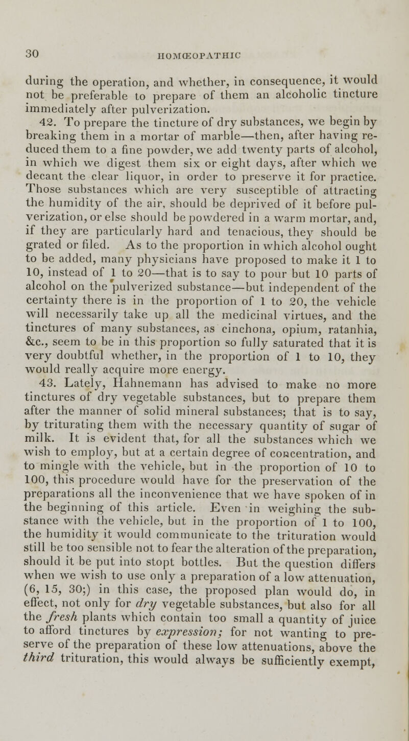 during the operation, and whether, in consequence, it would not be preferable to prepare of them an alcoholic tincture immediately after pulverization. 42. To prepare the tincture of dry substances, we begin by breaking them in a mortar of marble—then, after having re- duced them to a fine powder, we add twenty parts of alcohol, in which we digest them six or eight days, after which we decant the clear liquor, in order to preserve it for practice. Those substances which are very susceptible of attracting the humidity of the air, should be deprived of it before pul- verization, or else should be powdered in a warm mortar, and, if they are particularly hard and tenacious, they should be grated or filed. As to the proportion in which alcohol ought to be added, many physicians have proposed to make it 1 to 10, instead of 1 to 20—that is to say to pour but 10 parts of alcohol on the'pulverized substance—but independent of the certainty there is in the proportion of 1 to 20, the vehicle will necessarily take up all the medicinal virtues, and the tinctures of many substances, as cinchona, opium, ratanhia, &c, seem to be in this proportion so fully saturated that it is very doubtful whether, in the proportion of 1 to 10, they would really acquire more energy. 43. Lately, Hahnemann has advised to make no more tinctures of dry vegetable substances, but to prepare them after the manner of solid mineral substances; that is to say, by triturating them with the necessary quantity of sugar of milk. It is evident that, for all the substances which we wish to employ, but at a certain degree of concentration, and to mingle with the vehicle, but in the proportion of 10 to 100, this procedure would have for the preservation of the preparations all the inconvenience that we have spoken of in the beginning of this article. Even in weighing the sub- stance with the vehicle, but in the proportion of 1 to 100, the humidity it would communicate to the trituration would still be too sensible not to fear the alteration of the preparation, should it be put into stopt bottles. But the question diners when we wish to use only a preparation of a low attenuation, (6, 15, 30;) in this case, the proposed plan would do, in effect, not only for dry vegetable substances, but also for all the fresh plants which contain too small a quantity of juice to afford tinctures by expression; for not wanting to pre- serve of the preparation of these low attenuations, above the third trituration, this would always be sufficiently exempt,