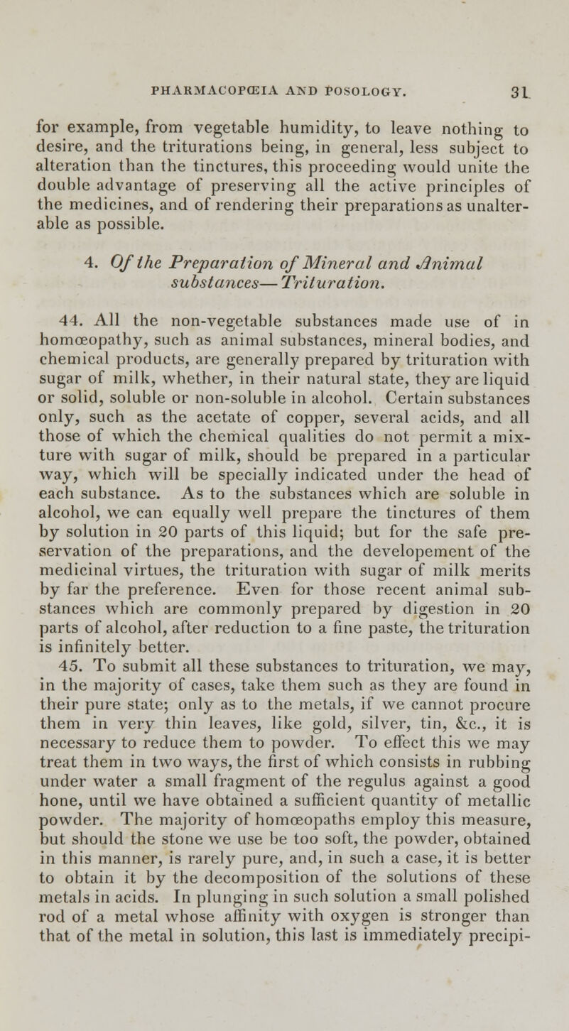 for example, from vegetable humidity, to leave nothing to desire, and the triturations being, in general, less subject to alteration than the tinctures, this proceeding would unite the double advantage of preserving all the active principles of the medicines, and of rendering their preparations as unalter- able as possible. 4. Of the Preparation of Mineral and J3nimal substances— Trituration. 44. All the non-vegetable substances made use of in homoeopathy, such as animal substances, mineral bodies, and chemical products, are generally prepared by trituration with sugar of milk, whether, in their natural state, they are liquid or solid, soluble or non-soluble in alcohol. Certain substances only, such as the acetate of copper, several acids, and all those of which the chemical qualities do not permit a mix- ture with sugar of milk, should be prepared in a particular way, which will be specially indicated under the head of each substance. As to the substances which are soluble in alcohol, we can equally well prepare the tinctures of them by solution in 20 parts of this liquid; but for the safe pre- servation of the preparations, and the developernent of the medicinal virtues, the trituration with sugar of milk merits by far the preference. Even for those recent animal sub- stances which are commonly prepared by digestion in 20 parts of alcohol, after reduction to a fine paste, the trituration is infinitely better. 45. To submit all these substances to trituration, we may, in the majority of cases, take them such as they are found in their pure state; only as to the metals, if we cannot procure them in very thin leaves, like gold, silver, tin, &c, it is necessary to reduce them to powder. To effect this we may treat them in two ways, the first of which consists in rubbing under water a small fragment of the regulus against a good hone, until we have obtained a sufficient quantity of metallic powder. The majority of homoeopaths employ this measure, but should the stone we use be too soft, the powder, obtained in this manner, is rarely pure, and, in such a case, it is better to obtain it by the decomposition of the solutions of these metals in acids. In plunging in such solution a small polished rod of a metal whose affinity with oxygen is stronger than that of the metal in solution, this last is immediately precipi-