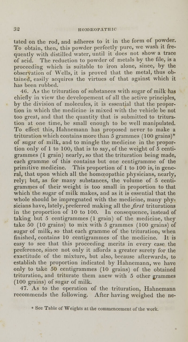 tated on the rod, and adheres to it in the form of powder. To obtain, then, this powder perfectly pure, we wash it fre- quently with distilled water, until it does not show a trace of acid. The reduction to powder of metals by the file, is a proceeding which is suitable to iron alone, since, by the observation of Wells, it is proved that the metal, thus ob- tained, easily acquires the virtues of that against which it has been rubbed. 46. As the trituration of substances with sugar of milk has chiefly in view the developement of all the active principles, by the division of molecules, it is essential that the propor- tion in which the medicine is mixed with the vehicle be not too great, and that the quantity that is submitted to tritura- tion at one time, be small enough to be well manipulated. To effect this, Hahnemann has proposed never to make a trituration which contains more than 5 grammes (100 grains)* of sugar of milk, and to mingle the medicine in the propor- tion only of 1 to 100, that is to say, of the weight of 5 centi- grammes (1 grain) nearly, so that the trituration being made, each gramme of this contains but one centigramme of the primitive medicine. This proportion of 1 to 100 is, in gene- ral, that upon which all the homoeopathic physicians, nearly, rely; but, as for many substances, the volume of 5 centi- grammes of their weight is too small in proportion to that which the sugar of milk makes, and as it is essential that the whole should be impregnated with the medicine, many phy- sicians have, lately, preferred making all the first triturations in the proportion of 10 to 100. In consequence, instead of taking but 5 centigrammes (1 grain) of the medicine, they take 50 (10 grains) to mix with 5 grammes (100 grains) of sugar of milk, so that each gramme of the trituration, when finished, contains 10 centigrammes of the medicine. It is easy to see that this proceeding merits in every case the preference, since not only it affords a greater surety for the exactitude of the mixture, but also, because afterwards, to establish the proportion indicated by Hahnemann, we have only to take 50 centigrammes (10 grains) of the obtained trituration, and triturate them anew with 5 other grammes (100 grains) of sugar of milk. 47. As to the operation of the trituration, Hahnemann recommends the following. After having weighed the ne- * See Table of Weights at the commencement of the work.