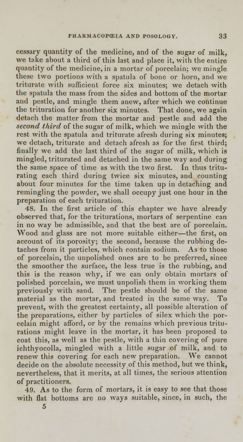 cessary quantity of the medicine, and of the sugar of milk, we take about a third of this last and place it, with the entire quantity of the medicine, in a mortar of porcelain; we mingle these two portions with a spatula of bone or horn, and we triturate with sufficient force six minutes; we detach with the spatula the mass from the sides and bottom of the mortar and pestle, and mingle them anew, after which we continue the trituration for another six minutes. That done, we again detach the matter from the mortar and pestle and add the second third of the sugar of milk, which we mingle with the rest with the spatula and triturate afresh during six minutes; we detach, triturate and detach afresh as for the first third; finally we add the last third of the sugar of milk, which is mingled, triturated and detached in the same way and during the same space of time as with the two first. In thus tritu- rating each third during twice six minutes, and counting about four minutes for the time taken up in detaching and remingling the powder, we shall occupy just one hour in the preparation of each trituration. 48. In the first article of this chapter we have already observed that, for the triturations, mortars of serpentine can in no way be admissible, and that the best are of porcelain. Wood and glass are not more suitable either—the first, on account of its porosity; the second, because the rubbing de- taches from it particles, which contain sodium. As to those of porcelain, the unpolished ones are to be preferred, since the smoother the surface, the less true is the rubbing, and this is the reason why, if we can only obtain mortars of polished porcelain, we must unpolish them in working them previously with sand. The pestle should be of the same material as the mortar, and treated in the same way. To prevent, with the greatest certainty, all possible alteration of the preparations, either by particles of silex which the por- celain might afford, or by the remains which previous tritu- rations might leave in the mortar, it has been proposed to coat this, as well as the pestle, with a thin covering of pure ichthyocolla, mingled with a little sugar of milk, and to renew this covering for each new preparation. We cannot decide on the absolute necessity of this method, but we think, nevertheless, that it merits, at all times, the serious attention of practitioners. 49. As to the form of mortars, it is easy to see that those with flat bottoms are no ways suitable, since, in such, the 5