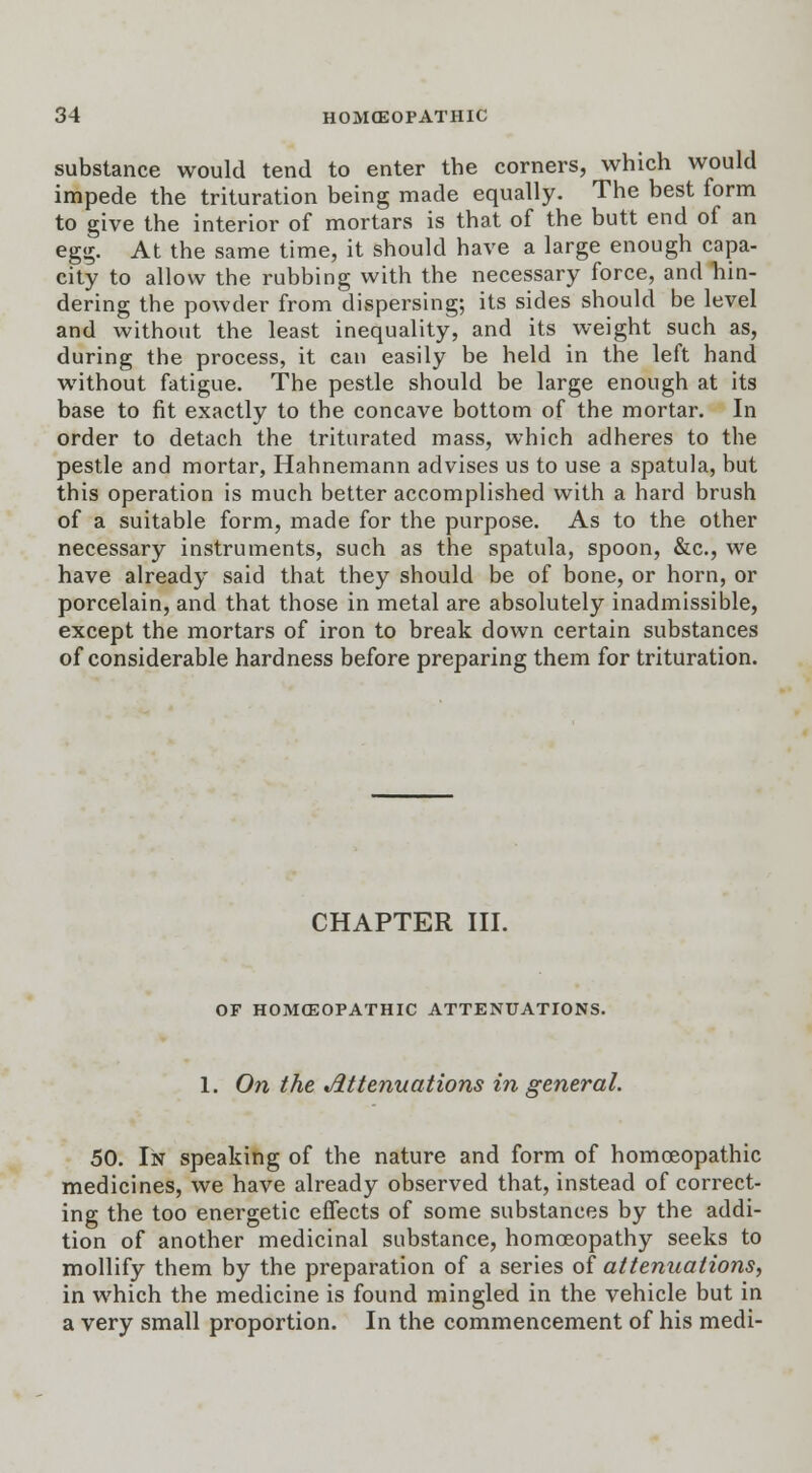 substance would tend to enter the corners, which would impede the trituration being made equally. The best form to give the interior of mortars is that of the butt end of an egg. At the same time, it should have a large enough capa- city to allow the rubbing with the necessary force, and hin- dering the powder from dispersing; its sides should be level and without the least inequality, and its weight such as, during the process, it can easily be held in the left hand without fatigue. The pestle should be large enough at its base to fit exactly to the concave bottom of the mortar. In order to detach the triturated mass, which adheres to the pestle and mortar, Hahnemann advises us to use a spatula, but this operation is much better accomplished with a hard brush of a suitable form, made for the purpose. As to the other necessary instruments, such as the spatula, spoon, &c, we have already said that they should be of bone, or horn, or porcelain, and that those in metal are absolutely inadmissible, except the mortars of iron to break down certain substances of considerable hardness before preparing them for trituration. CHAPTER III. OF HOMOEOPATHIC ATTENUATIONS. 1. On the Attenuations in general. 50. In speaking of the nature and form of homoeopathic medicines, we have already observed that, instead of correct- ing the too energetic effects of some substances by the addi- tion of another medicinal substance, homoeopathy seeks to mollify them by the preparation of a series of attenuations, in which the medicine is found mingled in the vehicle but in a very small proportion. In the commencement of his medi-