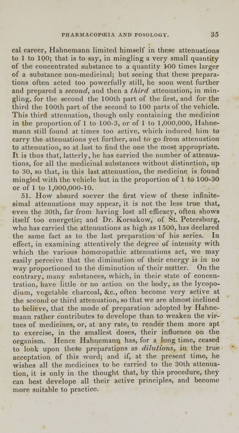 cal career, Hahnemann limited himself in these attenuations to 1 to 100; that is to say, in mingling a very small quantity of the concentrated substance to a quantity >00 times larger of a substance non-medicinal; but seeing that these prepara- tions often acted too powerfully still, he soon went further and prepared a second, and then a third attenuation, in min- gling, for the second the 100th part of the first, and for the third the 100th part of the second to 100 parts of the vehicle. This third attenuation, though only containing the medicine in the proportion of 1 to 100-3, or of 1 to 1,000,000, Hahne- mann still found at times too active, which induced him to carry the attenuations yet further, and to go from attenuation to attenuation, so at last to find the one the most appropriate. It is thus that, latterly, he has carried the number of attenua- tions, for all the medicinal substances without distinction, up to 30, so that, in this last attenuation, the medicine is found mingled with the vehicle but in the proportion of 1 to 100-30 or of 1 to 1,000,000-10. 51. How absurd soever the first view of these infinite- simal attenuations may appear, it is not the less true that, even the 30th, far from having lost all efficacy, often shows itself too energetic; and Dr. Korsakow, of St. Petersburg, who has carried the attenuations as high as 1500, has declared the same fact as to the last preparation of his series. In effect, in examining attentively the degree of intensity with which the various homoeopathic attenuations act, we may easily perceive that the diminution of their energy is in no way proportioned to the diminution of their matter. On the contrary, many substances, which, in their state of concen- tration, have little or no action on the body, as the lycopo- dium, vegetable charcoal, &c, often become very active at the second or third attenuation, so that we are almost inclined to believe, that the mode of preparation adopted by Hahne- mann rather contributes to develope than to weaken the vir- tues of medicines, or, at any rate, to render them more apt to exercise, in the smallest doses, their influence on the organism. Hence Hahnemann, has, for a long time, ceased to look upon theSe preparations as dilutions, in the true acceptation of this word; and if, at the present time, he wishes all the medicines to be carried to the 30th attenua- tion, it is only in the thought that, by this procedure, they can best develope all their active principles, and become more suitable to practice.