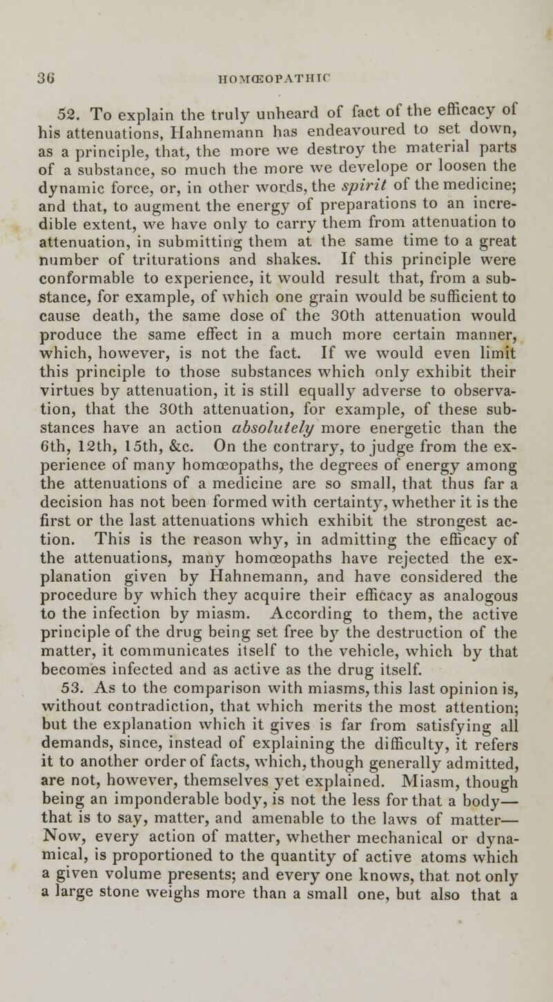 52. To explain the truly unheard of fact of the efficacy of his attenuations, Hahnemann has endeavoured to set down, as a principle, that, the more we destroy the material parts of a substance, so much the more we develope or loosen the dynamic force, or, in other words, the spirit of the medicine; and that, to augment the energy of preparations to an incre- dible extent, we have only to carry them from attenuation to attenuation, in submitting them at the same time to a great number of triturations and shakes. If this principle were conformable to experience, it would result that, from a sub- stance, for example, of which one grain would be sufficient to cause death, the same dose of the 30th attenuation would produce the same effect in a much more certain manner, which, however, is not the fact. If we would even limit this principle to those substances which only exhibit their virtues by attenuation, it is still equally adverse to observa- tion, that the 30th attenuation, for example, of these sub- stances have an action absolutely more energetic than the 6th, 12th, 15th, &c. On the contrary, to judge from the ex- perience of many homoeopaths, the degrees of energy among the attenuations of a medicine are so small, that thus far a decision has not been formed with certainty, whether it is the first or the last attenuations which exhibit the strongest ac- tion. This is the reason wh)r, in admitting the efficacy of the attenuations, many homoeopaths have rejected the ex- planation given by Hahnemann, and have considered the procedure by which they acquire their efficacy as analogous to the infection by miasm. According to them, the active principle of the drug being set free b}' the destruction of the matter, it communicates itself to the vehicle, which by that becomes infected and as active as the drug itself. 53. As to the comparison with miasms, this last opinion is, without contradiction, that which merits the most attention; but the explanation which it gives is far from satisfying all demands, since, instead of explaining the difficulty, it refers it to another order of facts, which, though generally admitted, are not, however, themselves yet explained. Miasm, though being an imponderable body, is not the less for that a body— that is to say, matter, and amenable to the laws of matter— Now, every action of matter, whether mechanical or dyna- mical, is proportioned to the quantity of active atoms which a given volume presents; and every one knows, that not only a large stone weighs more than a small one, but also that a