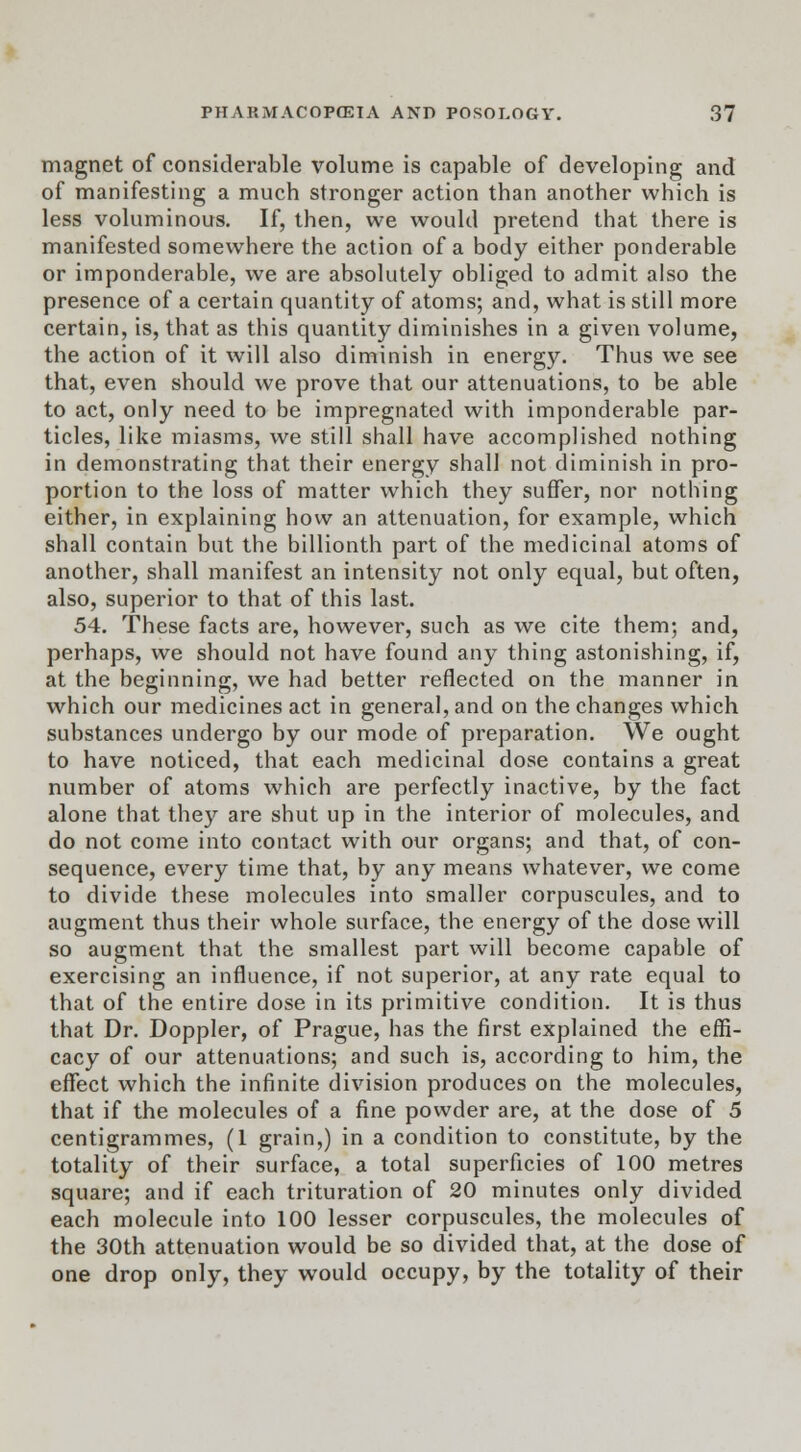 magnet of considerable volume is capable of developing and of manifesting a much stronger action than another which is less voluminous. If, then, we would pretend that there is manifested somewhere the action of a body either ponderable or imponderable, we are absolutely obliged to admit also the presence of a certain quantity of atoms; and, what is still more certain, is, that as this quantity diminishes in a given volume, the action of it will also diminish in energy. Thus we see that, even should we prove that our attenuations, to be able to act, only need to be impregnated with imponderable par- ticles, like miasms, we still shall have accomplished nothing in demonstrating that their energy shall not diminish in pro- portion to the loss of matter which they suffer, nor nothing either, in explaining how an attenuation, for example, which shall contain but the billionth part of the medicinal atoms of another, shall manifest an intensity not only equal, but often, also, superior to that of this last. 54. These facts are, however, such as we cite them; and, perhaps, we should not have found any thing astonishing, if, at the beginning, we had better reflected on the manner in which our medicines act in general, and on the changes which substances undergo by our mode of preparation. We ought to have noticed, that each medicinal dose contains a great number of atoms which are perfectly inactive, by the fact alone that they are shut up in the interior of molecules, and do not come into contact with our organs; and that, of con- sequence, every time that, by any means whatever, we come to divide these molecules into smaller corpuscules, and to augment thus their whole surface, the energy of the dose will so augment that the smallest part will become capable of exercising an influence, if not superior, at any rate equal to that of the entire dose in its primitive condition. It is thus that Dr. Doppler, of Prague, has the first explained the effi- cacy of our attenuations; and such is, according to him, the effect which the infinite division produces on the molecules, that if the molecules of a fine powder are, at the dose of 5 centigrammes, (1 grain,) in a condition to constitute, by the totality of their surface, a total superficies of 100 metres square; and if each trituration of 20 minutes only divided each molecule into 100 lesser corpuscules, the molecules of the 30th attenuation would be so divided that, at the dose of one drop only, they would occupy, by the totality of their