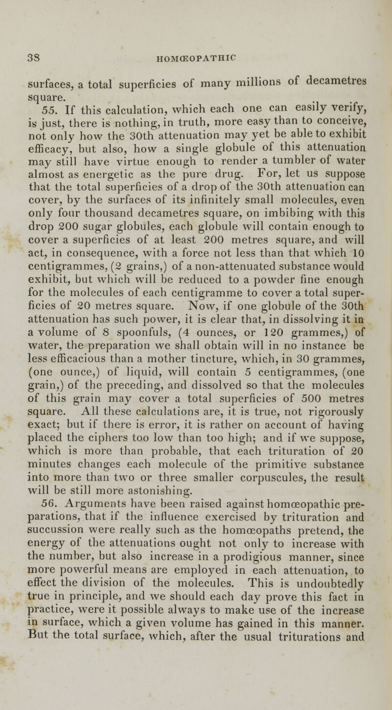 surfaces, a total superficies of many millions of decametres square. 55. If this calculation, which each one can easily verify, is just, there is nothing, in truth, more easy than to conceive, not only how the 30th attenuation may yet be able to exhibit efficacy, but also, how a single globule of this attenuation may still have virtue enough to render a tumbler of water almost as energetic as the pure drug. For, let us suppose that the total superficies of a drop of the 30th attenuation can cover, by the surfaces of its infinitely small molecules, even only four thousand decametres square, on imbibing with this drop 200 sugar globules, each globule will contain enough to cover a superficies of at least 200 metres square, and will act, in consequence, with a force not less than that which 10 centigrammes, (2 grains,) of a non-attenuated substance would exhibit, but which will be reduced to a powder fine enough for the molecules of each centigramme to cover a total super- ficies of 20 metres square. Now, if one globule of the 30th attenuation has such power, it is clear that, in dissolving it in a volume of 8 spoonfuls, (4 ounces, or 120 grammes,) of water, the preparation we shall obtain will in no instance be less efficacious than a mother tincture, which, in 30 grammes, (one ounce,) of liquid, will contain 5 centigrammes, (one grain,) of the preceding, and dissolved so that the molecules of this grain may cover a total superficies of 500 metres square. All these calculations are, it is true, not rigorously exact; but if there is error, it is rather on account of having placed the ciphers too low than too high; and if we suppose, which is more than probable, that each trituration of 20 minutes changes each molecule of the primitive substance into more than two or three smaller corpuscules, the result will be still more astonishing. 56. Arguments have been raised against homoeopathic pre- parations, that if the influence exercised by trituration and succussion were really such as the homoeopaths pretend, the energy of the attenuations ought not only to increase with the number, but also increase in a prodigious manner, since more powerful means are emplo}red in each attenuation, to effect the division of the molecules. This is undoubtedly true in principle, and we should each day prove this fact in practice, were it possible always to make use of the increase in surface, which a given volume has gained in this manner. But the total surface, which, after the usual triturations and