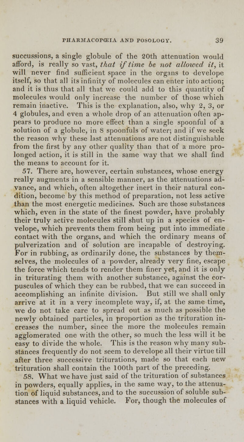 succussions, a single globule of the 20th attenuation would afford, is really so vast, that if time be not allowed it, it will never find sufficient space in the organs to develope itself, so that all its infinity of molecules can enter into action; and it is thus that all that we could add to this quantity of molecules would only increase the number of those which remain inactive. This is the explanation, also, why 2, 3, or 4 globules, and even a whole drop of an attenuation often ap- pears to produce no more effect than a single spoonful of a solution of a globule, in 8 spoonfuls of water; and if we seek the reason why these last attenuations are not distinguishable from the first by any other quality than that of a more pro- longed action, it is still in the same way that we shall find the means to account for it. 57. There are, however, certain substances, whose energy really augments in a sensible manner, as the attenuations ad- vance, and which, often altogether inert in their natural con- dition, become by this method of preparation, not less active than the most energetic medicines. Such are those substances which, even in the state of the finest powder, have probably their truly active molecules still shut up in a species of en- velope, which prevents them from being put into immediate contact with the organs, and which the ordinary means of pulverization and of solution are incapable of destroying. For in rubbing, as ordinarily done, the substances by them- selves, the molecules of a powder, already very fine, escape the force which tends to render them finer yet, and it is only in triturating them with another substance, against the cor- puscules of which they can be rubbed, that we can succeed in accomplishing an infinite division. But still we shall only arrive at it in a very incomplete way, if, at the same time, we do not take care to spread out as much as possible the newly obtained particles, in proportion as the trituration in- creases the number, since the more the molecules remain agglomerated one with the other, so much the less will it be easy to divide the whole. This is the reason why many sub- stances frequently do not seem to develope all their virtue till after three successive triturations, made so that each new trituration shall contain the 100th part of the preceding. 58. What we have just said of the trituration of substances in powders, equally applies, in the same way, to the attenua- tion of liquid substances, and to the succussion of soluble sub- stances with a liquid vehicle. For, though the molecules of