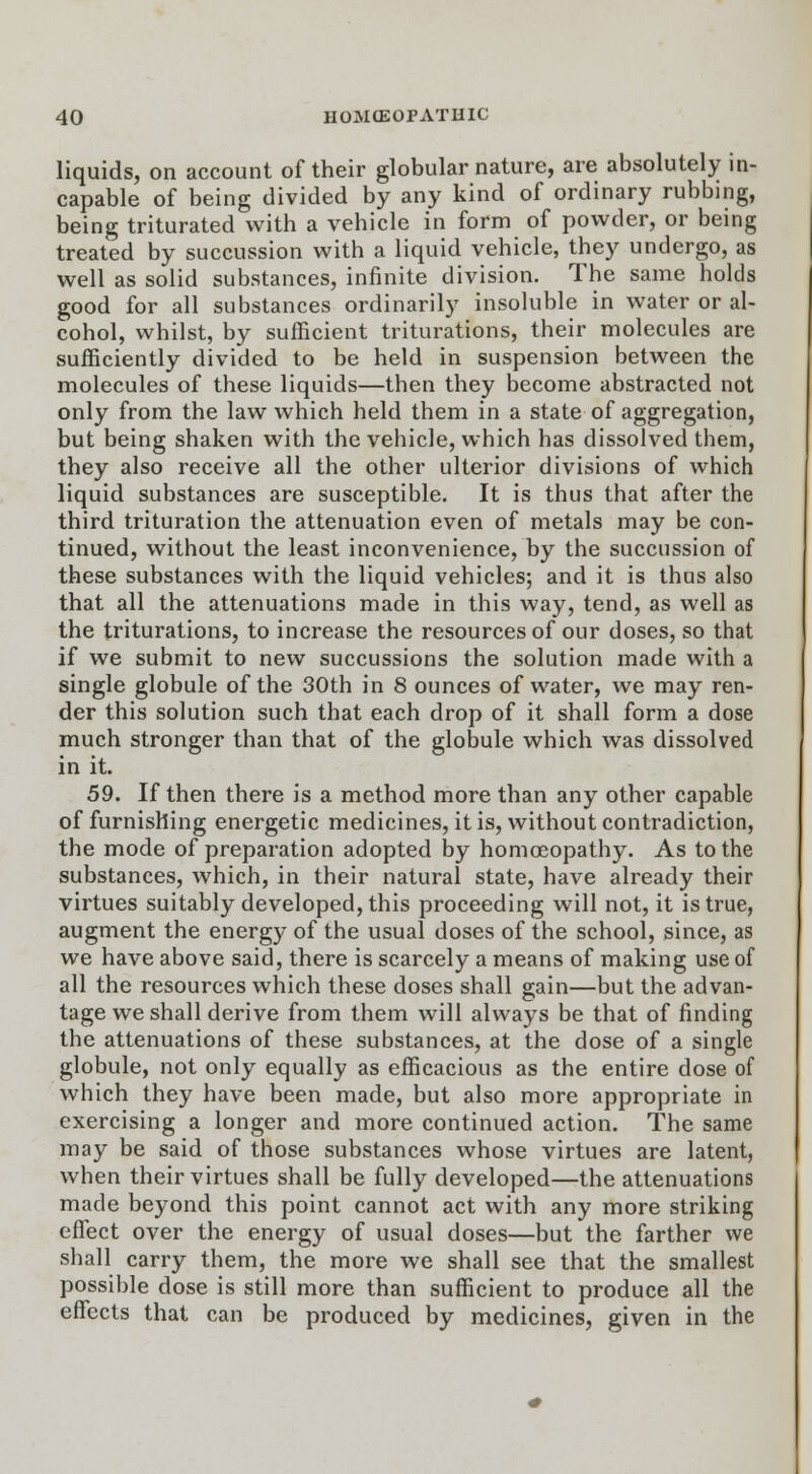 liquids, on account of their globular nature, are absolutely in- capable of being divided by any kind of ordinary rubbing, being triturated with a vehicle in form of powder, or being treated by succussion with a liquid vehicle, they undergo, as well as solid substances, infinite division. The same holds good for all substances ordinarily insoluble in water or al- cohol, whilst, by sufficient triturations, their molecules are sufficiently divided to be held in suspension between the molecules of these liquids—then they become abstracted not only from the law which held them in a state of aggregation, but being shaken with the vehicle, which has dissolved them, they also receive all the other ulterior divisions of which liquid substances are susceptible. It is thus that after the third trituration the attenuation even of metals may be con- tinued, without the least inconvenience, by the succussion of these substances with the liquid vehicles; and it is thus also that all the attenuations made in this way, tend, as well as the triturations, to increase the resources of our doses, so that if we submit to new succussions the solution made with a single globule of the 30th in 8 ounces of water, we may ren- der this solution such that each drop of it shall form a dose much stronger than that of the globule which was dissolved in it. 59. If then there is a method more than any other capable of furnishing energetic medicines, it is, without contradiction, the mode of preparation adopted by homoeopathy. As to the substances, which, in their natural state, have already their virtues suitably developed, this proceeding will not, it is true, augment the energy of the usual doses of the school, since, as we have above said, there is scarcely a means of making use of all the resources which these doses shall gain—but the advan- tage we shall derive from them will always be that of finding the attenuations of these substances, at the dose of a single globule, not only equally as efficacious as the entire dose of which they have been made, but also more appropriate in exercising a longer and more continued action. The same may be said of those substances whose virtues are latent, when their virtues shall be fully developed—the attenuations made beyond this point cannot act with any more striking effect over the energy of usual doses—but the farther we shall carry them, the more we shall see that the smallest possible dose is still more than sufficient to produce all the effects that can be produced by medicines, given in the