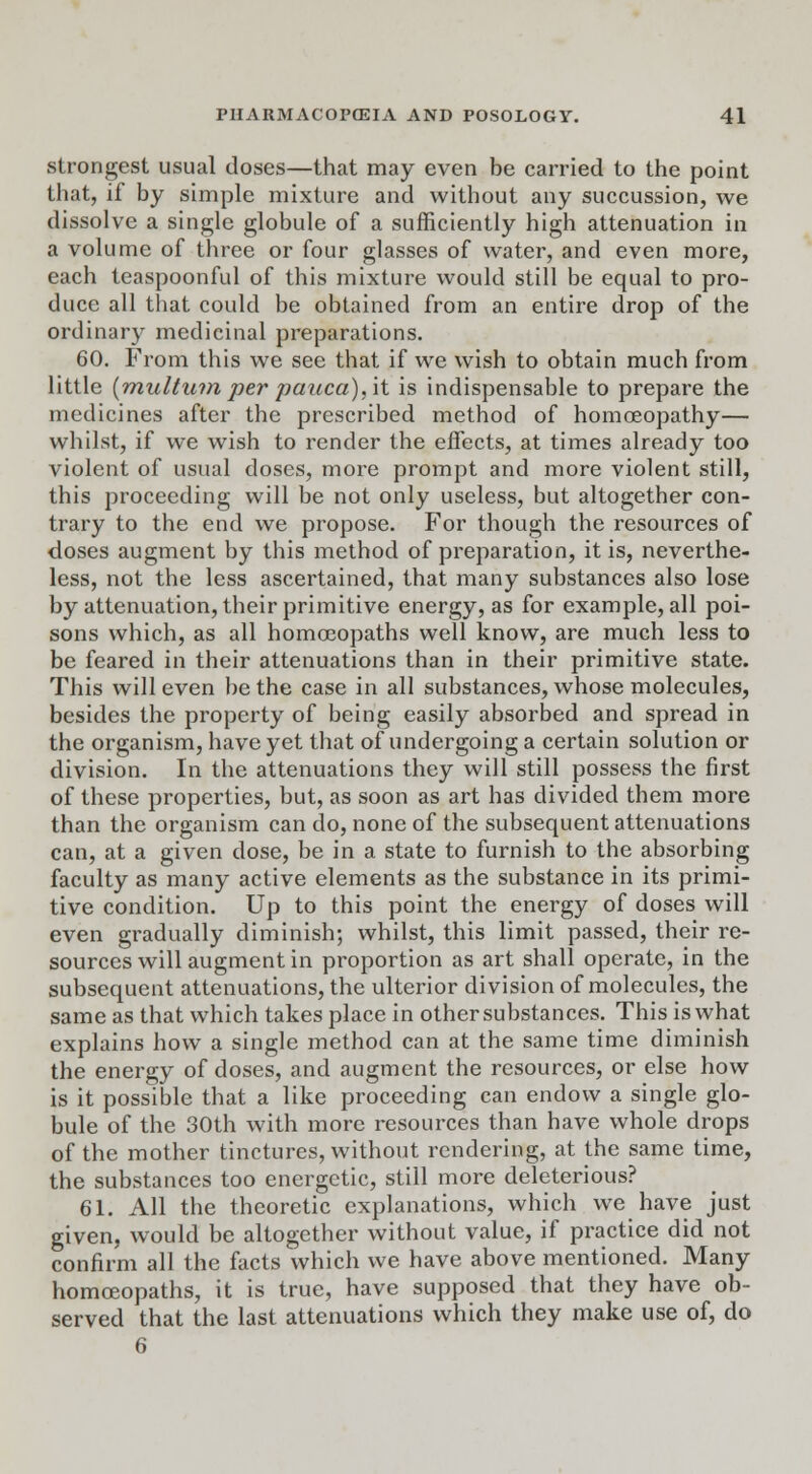 strongest usual doses—that may even be carried to the point that, if by simple mixture and without any succussion, we dissolve a single globule of a sufficiently high attenuation in a volume of three or four glasses of water, and even more, each tcaspoonful of this mixture would still be equal to pro- duce all that could be obtained from an entire drop of the ordinary medicinal preparations. 60. From this we see that if we wish to obtain much from little [multum per pauca), it is indispensable to prepare the medicines after the prescribed method of homoeopathy— whilst, if we wish to render the effects, at times already too violent of usual doses, more prompt and more violent still, this proceeding will be not only useless, but altogether con- trary to the end we propose. For though the resources of doses augment by this method of preparation, it is, neverthe- less, not the less ascertained, that many substances also lose by attenuation, their primitive energy, as for example, all poi- sons which, as all homoeopaths well know, are much less to be feared in their attenuations than in their primitive state. This will even be the case in all substances, whose molecules, besides the property of being easily absorbed and spread in the organism, have yet that of undergoing a certain solution or division. In the attenuations they will still possess the first of these properties, but, as soon as art has divided them more than the organism can do, none of the subsequent attenuations can, at a given dose, be in a state to furnish to the absorbing faculty as many active elements as the substance in its primi- tive condition. Up to this point the energy of doses will even gradually diminish; whilst, this limit passed, their re- sources will augment in proportion as art shall operate, in the subsequent attenuations, the ulterior division of molecules, the same as that which takes place in other substances. This is what explains how a single method can at the same time diminish the energy of doses, and augment the resources, or else how is it possible that a like proceeding can endow a single glo- bule of the 30th with more resources than have whole drops of the mother tinctures, without rendering, at the same time, the substances too energetic, still more deleterious? 61. All the theoretic explanations, which we have just given, would be altogether without value, if practice did not confirm all the facts which we have above mentioned. Many homoeopaths, it is true, have supposed that they have ob- served that the last attenuations which they make use of, do 6
