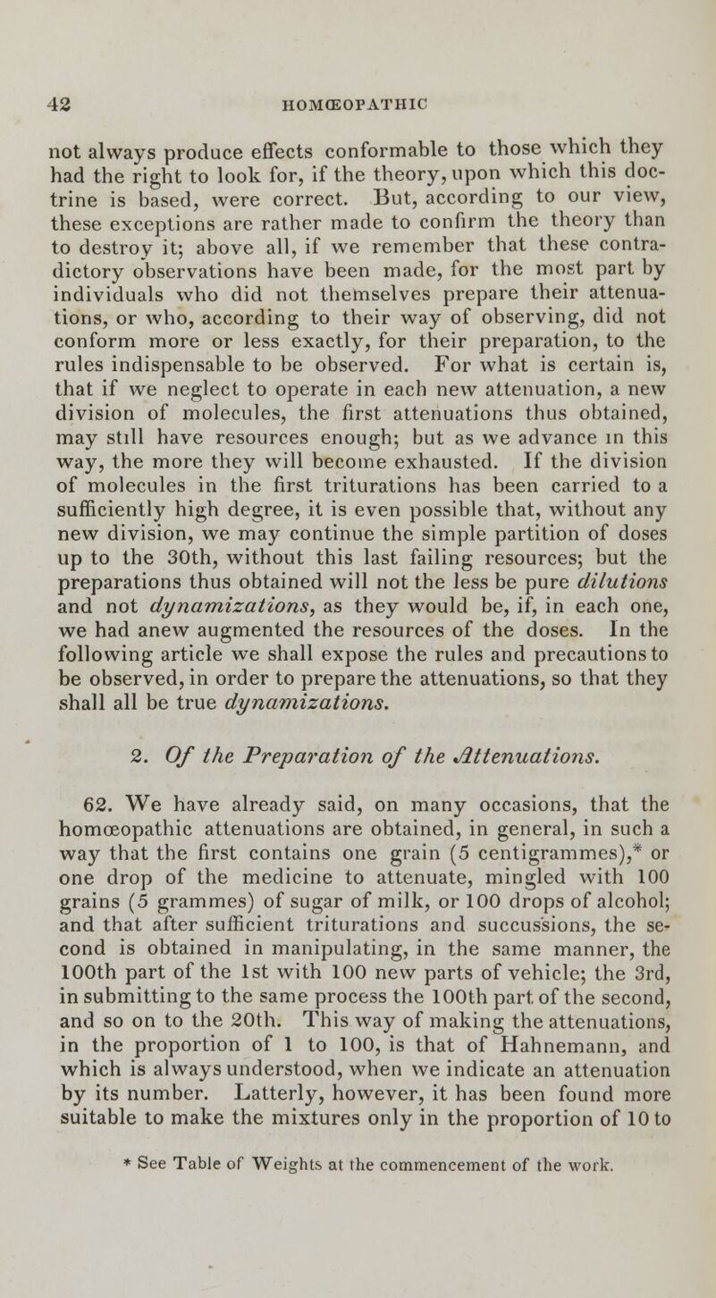 not always produce effects conformable to those which they had the right to look for, if the theory, upon which this doc- trine is based, were correct. But, according to our view, these exceptions are rather made to confirm the theory than to destroy it; above all, if we remember that these contra- dictory observations have been made, for the most part by individuals who did not themselves prepare their attenua- tions, or who, according to their way of observing, did not conform more or less exactly, for their preparation, to the rules indispensable to be observed. For what is certain is, that if we neglect to operate in each new attenuation, a new division of molecules, the first attenuations thus obtained, may still have resources enough; but as we advance in this way, the more they will become exhausted. If the division of molecules in the first triturations has been carried to a sufficiently high degree, it is even possible that, without any new division, we may continue the simple partition of doses up to the 30th, without this last failing resources; but the preparations thus obtained will not the less be pure dilutions and not dynamizations, as they would be, if, in each one, we had anew augmented the resources of the doses. In the following article we shall expose the rules and precautions to be observed, in order to prepare the attenuations, so that they shall all be true dynamizations. 2. Of the Preparation of the Attenuations. 62. We have already said, on many occasions, that the homoeopathic attenuations are obtained, in general, in such a way that the first contains one grain (5 centigrammes),* or one drop of the medicine to attenuate, mingled with 100 grains (5 grammes) of sugar of milk, or 100 drops of alcohol; and that after sufficient triturations and succus'sions, the se- cond is obtained in manipulating, in the same manner, the 100th part of the 1st with 100 new parts of vehicle; the 3rd, in submitting to the same process the 100th part of the second, and so on to the 20th. This way of making the attenuations, in the proportion of 1 to 100, is that of Hahnemann, and which is always understood, when we indicate an attenuation by its number. Latterly, however, it has been found more suitable to make the mixtures only in the proportion of 10 to * See Table of Weights at the commencement of the work.