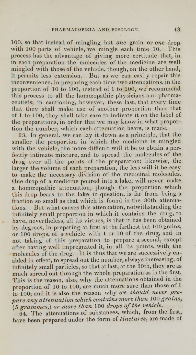 100, so that instead of mingling but one grain or one drop with 100 parts of vehicle, we mingle each time 10. This process has the advantage of giving more certitude that, in in each preparation the molecules of the medicine are well mingled with those of the vehicle, though, on the other hand, it permits less extension. But as we can easily repair this inconvenience, in preparing each time two attenuations, in the proportion of 10 to 100, instead of 1 to 100, we recommend this process to all the homoeopathic physicians and pharma- ceutists; in cautioning, however, these last, that every time that they shall make use of another proportion than that of 1 to 100, they shall take care to indicate it on the label of the preparations, in order that we may know in what propor- tion the number, which each attenuation bears, is made. 63. In general, we can lay it down as a principle, that the smaller the proportion in which the medicine is mingled with the vehicle, the more difficult will it be to obtain a per- fectly intimate mixture, and to spread the molecules of the drug over all the points of the preparation; likewise, the larger the volume of each preparation, the less will it be easy to make the necessary division of the medicinal molecules. One drop of a medicine poured into a lake, will never make a homoeopathic attenuation, though the proportion which this drop bears to the lake in question, is far from being a fraction so small as that which is found in the 30th attenua- tions. But what causes this attenuation, notwithstanding the infinitely small proportion in which it contains the drug, to have, nevertheless, all its virtues, is that it has been obtained by degrees, in preparing at first at the farthest but 100 grains, or 100 drops, of a vehicle with 1 or 10 of the drug, and in not taking of this preparation to prepare a second, except after having well impregnated it, in all its points, with the molecules of the drug. It is thus that we are successively en- abled in effect, to spread out the number, always increasing, of infinitely small particles, so that at last, at the 30th, they are as much spread out through the whole preparation as in the first. This is the reason, also, why the attenuations obtained in the proportion of 10 to 100, are much more sure than those of 1 to 100; and it is also the reason why we should never pre- pare any attenuation which contains more than 100 grains, (5 grammes,) or more than 100 drops of the vehicle. 64. The attenuations of substances, which, from the first, have been prepared under the form of tinctures, are made of