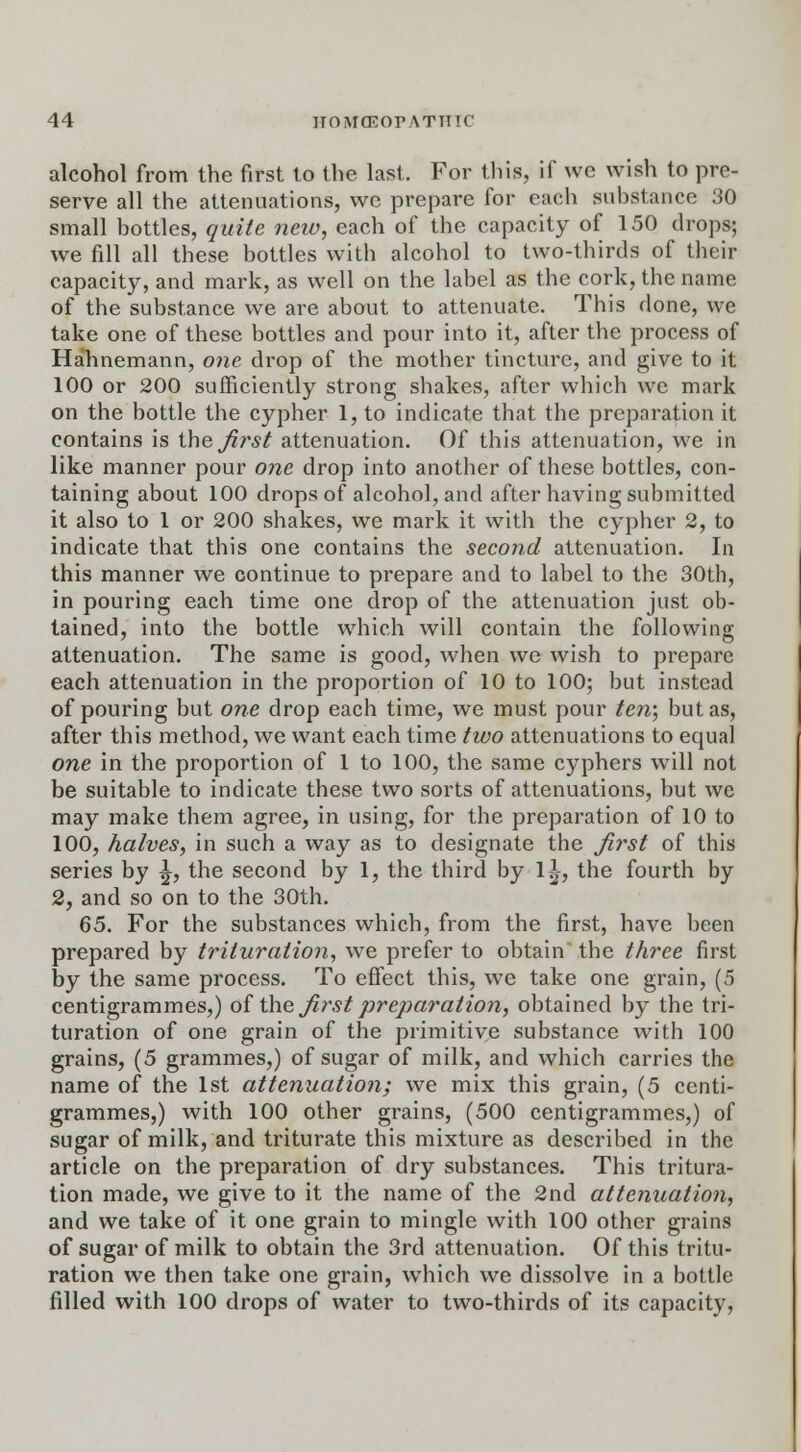 alcohol from the first to the last. For this, if we wish to pre- serve all the attenuations, we prepare for each substance 30 small bottles, quite new, each of the capacity of 150 drops; we fill all these bottles with alcohol to two-thirds of their capacity, and mark, as well on the label as the cork, the name of the substance we are about to attenuate. This done, we take one of these bottles and pour into it, after the process of Hahnemann, one drop of the mother tincture, and give to it 100 or 200 sufficiently strong shakes, after which we mark on the bottle the cypher 1, to indicate that the preparation it contains is the first attenuation. Of this attenuation, we in like manner pour one drop into another of these bottles, con- taining about 100 drops of alcohol, and after having submitted it also to 1 or 200 shakes, we mark it with the cypher 2, to indicate that this one contains the second attenuation. In this manner we continue to prepare and to label to the 30th, in pouring each time one drop of the attenuation just ob- tained, into the bottle which will contain the following attenuation. The same is good, when we wish to prepare each attenuation in the proportion of 10 to 100; but instead of pouring but one drop each time, we must pour ten', but as, after this method, we want each time two attenuations to equal one in the proportion of 1 to 100, the same cyphers will not be suitable to indicate these two sorts of attenuations, but we may make them agree, in using, for the preparation of 10 to 100, halves, in such a way as to designate the first of this series by ^, the second by 1, the third by 1^-, the fourth by 2, and so on to the 30th. 65. For the substances which, from the first, have been prepared by trituration, we prefer to obtain the three first by the same process. To effect this, we take one grain, (5 centigrammes,) of the first preparation, obtained by the tri- turation of one grain of the primitive substance with 100 grains, (5 grammes,) of sugar of milk, and which carries the name of the 1st attenuation; we mix this grain, (5 centi- grammes,) with 100 other grains, (500 centigrammes,) of sugar of milk, and triturate this mixture as described in the article on the preparation of dry substances. This tritura- tion made, we give to it the name of the 2nd attenuation, and we take of it one grain to mingle with 100 other grains of sugar of milk to obtain the 3rd attenuation. Of this tritu- ration we then take one grain, which we dissolve in a bottle filled with 100 drops of water to two-thirds of its capacity,