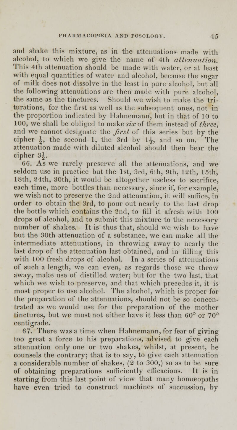 and shake this mixture, as in the attenuations made with alcohol, to which we give the name of 4th attenuation. This 4th attenuation should be made with water, or at least with equal quantities of water and alcohol, because the sugar of milk does not dissolve in the least in pure alcohol, but all the following attenuations are then made with pure alcohol, the same as the tinctures. Should we wish to make the tri- turations, for the first as well as the subsequent ones, not in the proportion indicated by Hahnemann, but in that of 10 to 100, we shall be obliged to make Mar of them instead of three, and we cannot designate the first of this series but by the cipher ^, the second 1, the 3rd by 1^, and so on. The attenuation made with diluted alcohol should then bear the cipher 3^. 66. As we rarely preserve all the attenuations, and we seldom use in practice but the 1st, 3rd, 6th, 9th, 12th, 15th, 18th, 24th, 30th, it would be altogether useless to sacrifice, each time, more bottles than necessary, since if, for example, we wish not to preserve the 2nd attenuation, it will suffice, in order to obtain the 3rd, to pour out nearly to the last drop the bottle which contains the 2nd, to fill it afresh with 100 drops of alcohol, and to submit this mixture to the necessary number of shakes. It is thus that, should we wish to have but the 30th attenuation of a substance, we can make all the intermediate attenuations, in throwing away to nearly the last drop of the attenuation last obtained, and in filling this with 100 fresh drops of alcohol. In a series of attenuations of such a length, we can even, as regards those we throw away, make use of distilled water; but for the two last, that which we wish to preserve, and that which precedes it, it is most proper to use alcohol. The alcohol, which is proper for the preparation of the attenuations, should not be so concen- trated as we would use for the preparation of the mother tinctures, but we must not either have it less than 60° or 70° centigrade. 67. There was a time when Hahnemann, for fear of giving too great a force to his preparations, advised to give each attenuation only one or two shakes, whilst, at present, he counsels the contrary; that is to say, to give each attenuation a considerable number of shakes, (2 to 300,) so as to be sure of obtaining preparations sufficiently efficacious. It is in starting from this last point of view that many homoeopaths have even tried to construct machines of succussion, by