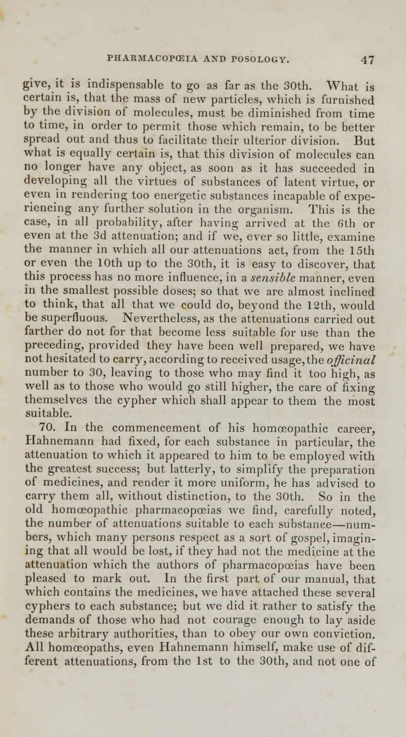 give, it is indispensable to go as far as the 30th. What is certain is, that the mass of new particles, which is furnished by the division of molecules, must be diminished from time to time, in order to permit those which remain, to be better spread out and thus to facilitate their ulterior division. But what is equally certain is, that this division of molecules can no longer have any object, as soon as it has succeeded in developing all the virtues of substances of latent virtue, or even in rendering too energetic substances incapable of expe- riencing any further solution in the organism. This is the case, in all probability, after having arrived at the 6th or even at the 3d attenuation; and if we, ever so little, examine the manner in which all our attenuations act, from the 15th or even the 10th up to the 30th, it is easy to discover, that this process has no more influence, in a sensible manner, even in the smallest possible doses; so that we are almost inclined to think, that all that we could do, beyond the 12th, would be superfluous. Nevertheless, as the attenuations carried out farther do not for that become less suitable for use than the preceding, provided they have been well prepared, we have not hesitated to carry, according to received usage, the officinal number to 30, leaving to those who may find it too high, as well as to those who would go still higher, the care of fixing themselves the cypher which shall appear to them the most suitable. 70. In the commencement of his homoeopathic career, Hahnemann had fixed, for each substance in particular, the attenuation to which it appeared to him to be employed with the greatest success; but latterly, to simplify the preparation of medicines, and render it more uniform, he has advised to carry them all, without distinction, to the 30th. So in the old homoeopathic pharmacopoeias we find, carefully noted, the number of attenuations suitable to each substance—num- bers, which many persons respect as a sort of gospel, imagin- ing that all would be lost, if they had not the medicine at the attenuation which the authors of pharmacopoeias have been pleased to mark out. In the first part of our manual, that which contains the medicines, we have attached these several cyphers to each substance; but we did it rather to satisfy the demands of those who had not courage enough to lay aside these arbitrary authorities, than to obey our own conviction. All homoeopaths, even Hahnemann himself, make use of dif- ferent attenuations, from the 1st to the 30th, and not one of