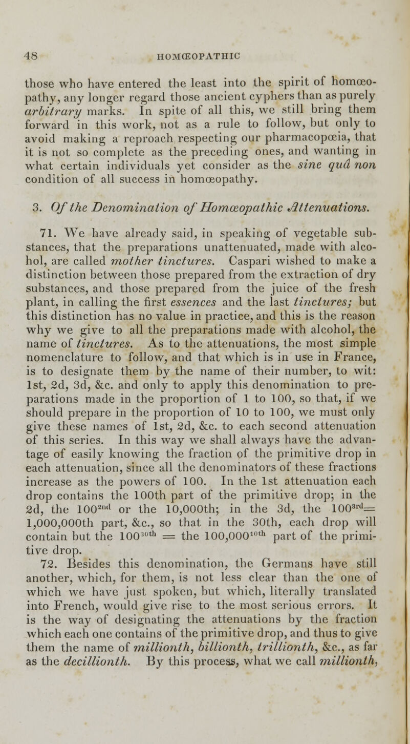 those who have entered the least into the spirit of homoeo- pathy, any longer regard those ancient cyphers than as purely arbitrary marks. In spite of all this, we still bring them forward in this work, not as a rule to follow, but only to avoid making a reproach respecting our pharmacopoeia, that it is not so complete as the preceding ones, and wanting in what certain individuals yet consider as the sine qua non condition of all success in homoeopathy. 3. Of the Denomination of Homoeopathic Attenuations. 71. We have already said, in speaking of vegetable sub- stances, that the preparations unattenuated, made with alco- hol, are called mother tinctures. Caspari wished to make a distinction between those prepared from the extraction of dry substances, and those prepared from the juice of the fresh plant, in calling the first essences and the last tinctures; but this distinction has no value in practice, and this is the reason why we give to all the preparations made with alcohol, the name of tinctures. As to the attenuations, the most simple nomenclature to follow, and that which is in use in France, is to designate them by the name of their number, to wit: 1st, 2d, 3d, &c. and only to apply this denomination to pre- parations made in the proportion of 1 to 100, so that, if we should prepare in the proportion of 10 to 100, we must only give these names of 1st, 2d, &c. to each second attenuation of this series. In this way we shall always have the advan- tage of easily knowing the fraction of the primitive drop in each attenuation, since all the denominators of these fractions increase as the powers of 100. In the 1st attenuation each drop contains the 100th part of the primitive drop; in the 2d, the 100an<1 or the 10,000th; in the 3d, the 1003rd= 1,000,000th part, &c, so that in the 30th, each drop will contain but the 10030th = the 100,0001()th part of the primi- tive drop. 72. Besides this denomination, the Germans have still another, which, for them, is not less clear than the one of which we have just spoken, but which, literally translated into French, would give rise to the most serious errors. It is the way of designating the attenuations by the fraction which each one contains of the primitive drop, and thus to give them the name of millionth, billionth, trillionlh, &c, as far as the decillionth. By this process, what we call millionth,
