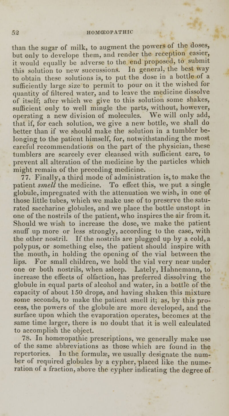 than the sugar of milk, to augment the powers of the doses, but only to develope them, and render the reception easier, it would equally be adverse to the end proposed, to submit this solution to new succussions. In general, the best way to obtain these solutions is, to put the dose in a bottle of a sufficiently large size to permit to pour on it the wished for quantity of filtered water, and to leave the medicine dissolve of itself; after which we give to this solution some shakes, sufficient only to well mingle the parts, without, however, operating a new division of molecules. We will only add, that if, for each solution, we give a new bottle, we shall do better than if we should make the solution in a tumbler be- longing to the patient himself, for, notwithstanding the most careful recommendations on the part of the physician, these tumblers are scarcely ever cleansed with sufficient care, to prevent all alteration of the medicine by the particles which might remain of the preceding medicine. 77. Finally, a third mode of administration is, to make the patient smell the medicine. To effect this, we put a single globule, impregnated with the attenuation we wish, in one of those little tubes, which we make use of to preserve the satu- rated saccharine globules, and we place the bottle unstopt in one of the nostrils of the patient, who inspires the air from it. Should we wish to increase the dose, we make the patient snuff up more or less strongly, according to the case, with the other nostril. If the nostrils are plugged up by a cold, a polypus, or something else, the patient should inspire with the mouth, in holding the opening of the vial between the lips. For small children, we hold the vial very near under one or both nostrils, when asleep. Lately, Hahnemann, to increase the effects of olfaction, has preferred dissolving the globule in equal parts of alcohol and water, in a bottle of the capacity of about 150 drops, and having shaken this mixture some seconds, to make the patient smell it; as, by this pro- cess, the powers of the globule are more developed, and the surface upon which the evaporation operates, becomes at the same time larger, there is no doubt that it is well calculated to accomplish the object. 78. In homoeopathic prescriptions, we generally make use of the same abbreviations as those which are found in the repertories. In the formulae, we usually designate the num- ber of required globules by a cypher, placed like the nume- ration of a fraction, above the cypher indicating the degree of